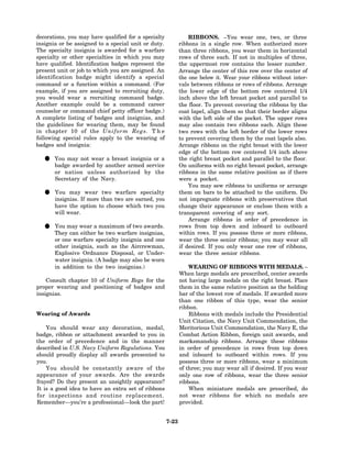 decorations, you may have qualified for a specialty              RIBBONS. –You wear one, two, or three
insignia or be assigned to a special unit or duty.           ribbons in a single row. When authorized more
The specialty insignia is awarded for a warfare              than three ribbons, you wear them in horizontal
specialty or other specialties in which you may              rows of three each. If not in multiples of three,
have qualified. Identification badges represent the          the uppermost row contains the lesser number.
present unit or job to which you are assigned. An            Arrange the center of this row over the center of
identification badge might identify a special                the one below it. Wear your ribbons without inter-
command or a function within a command. (For                 vals between ribbons or rows of ribbons. Arrange
example, if you are assigned to recruiting duty,             the lower edge of the bottom row centered 1/4
you would wear a recruiting command badge.                   inch above the left breast pocket and parallel to
Another example could be a command career                    the floor. To prevent covering the ribbons by the
counselor or command chief petty officer badge.)             coat lapel, align them so that their border aligns
A complete listing of badges and insignias, and              with the left side of the pocket. The upper rows
the guidelines for wearing them, may be found                may also contain two ribbons each. Align these
in chapter 10 of the Uniform Regs. T h e                     two rows with the left border of the lower rows
following special rules apply to the wearing of              to prevent covering them by the coat lapels also.
badges and insignia:                                         Arrange ribbons on the right breast with the lower
                                                             edge of the bottom row centered 1/4 inch above
  • You may not wear another armed service
    badge awarded by
                     a breast insignia or a                  the right breast pocket and parallel to the floor.
                                                             On uniforms with no right breast pocket, arrange
       or nation unless authorized by the                    ribbons in the same relative position as if there
       Secretary of the Navy.                                were a pocket.
                                                                 You may sew ribbons to uniforms or arrange
  • You mayIfwear than two are earned, you
    insignias. more
                    two warfare specialty                    them on bars to be attached to the uniform. Do
                                                             not impregnate ribbons with preservatives that
       have the option to choose which two you               change their appearance or enclose them with a
       will wear.                                            transparent covering of any sort.
                                                                 Arrange ribbons in order of precedence in
  • Theymay wear a be two warfare insignias,
    You
         can either
                    maximum of two awards.                   rows from top down and inboard to outboard
                                                             within rows. If you possess three or more ribbons,
       or one warfare specialty insignia and one             wear the three senior ribbons; you may wear all
       other insignia, such as the Aircrewman,               if desired. If you only wear one row of ribbons,
       Explosive Ordnance Disposal, or Under-                wear the three senior ribbons.
       water insignia. (A badge may also be worn
       in addition to the two insignias.)                        WEARING OF RIBBONS WITH MEDALS. –
                                                             When large medals are prescribed, center awards
    Consult chapter 10 of Uniform Regs for the               not having large medals on the right breast. Place
proper wearing and positioning of badges and                 them in the same relative position as the holding
insignias.                                                   bar of the lowest row of medals. If awarded more
                                                             than one ribbon of this type, wear the senior
                                                             ribbon.
Wearing of Awards                                                Ribbons with medals include the Presidential
                                                             Unit Citation, the Navy Unit Commendation, the
    You should wear any decoration, medal,                   Meritorious Unit Commendation, the Navy E, the
badge, ribbon or attachment awarded to you in                Combat Action Ribbon, foreign unit awards, and
the order of precedence and in the manner                    marksmanship ribbons. Arrange these ribbons
described in U.S. Navy Uniform Regulations. You              in order of precedence in rows from top down
should proudly display all awards presented to               and inboard to outboard within rows. If you
you.                                                         possess three or more ribbons, wear a minimum
    You should be constantly aware of the                    of three; you may wear all if desired. If you wear
appearance of your awards. Are the awards                    only one row of ribbons, wear the three senior
frayed? Do they present an unsightly appearance?             ribbons.
It is a good idea to have an extra set of ribbons                When miniature medals are prescribed, do
for inspections and routine replacement.                     not wear ribbons for which no medals are
Remember—you’re a professional—look the part!                provided.


                                                      7-23
 