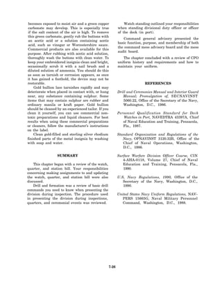 becomes exposed to moist air and a green copper                 Watch standing outlined your responsibilities
 carbonate may develop. This is especially true              when standing divisional duty officer or officer
 if the salt content of the air is high. To remove           of the deck (in port).
this green carbonate, gently rub the buttons with
                                                                 Command general advisory presented the
 an acetic acid or a solution containing acetic
                                                             basic function, purpose, and membership of both
 acid, such as vinegar or Worcestershire sauce.
                                                             the command mess advisory board and the mess
Commercial products are also available for this
                                                             audit board.
purpose. After rubbing with acetic acid solution,
thoroughly wash the buttons with clean water. To                The chapter concluded with a review of CPO
keep your embroidered insignia clean and bright,             uniform history and requirements and how to
occasionally scrub it with a nail brush and a                maintain your uniform.
diluted solution of ammonia. You should do this
as soon as tarnish or corrosion appears, as once
it has gained a foothold, the device may not be
restorable.                                                                  REFERENCES
     Gold bullion lace tarnishes rapidly and may
deteriorate when placed in contact with, or hung             Drill and Ceremonies Manual and Interior Guard
near, any substance containing sulphur. Some                    Manual; Promulgation of, SECNAVINST
items that may contain sulphur are rubber and                   5060.22, Office of the Secretary of the Navy,
ordinary manila or kraft paper. Gold bullion                    Washington, D.C., 1986.
should be cleaned by an experienced tailor. If you
clean it yourself, you can use commercial non-               Personnel Qualification Standard for Deck
toxic preparations and liquid cleaners. For best                Watches in Port, NAVEDTRA 43397A, Chief
results when using these commercial preparations                of Naval Education and Training, Pensacola,
or cleaners, follow the manufacturer’s instructions             Fla., 1987.
on the label.
     Clean gold-filled and sterling silver rhodium           Standard   Organization and Regulations of the
finished parts of the metal insignia by washing                 Navy,   OPNAVINST 3120.32B, Office of the
with soap and water.                                            Chief   of Naval Operations, Washington,
                                                                D.C.,   1986.

                  SUMMARY                                    Surface Warfare Division Officer Course, CIN
                                                                4-AHA-0118, Volume 27, Chief of Naval
    This chapter began with a review of the watch,              Education and Training, Pensacola, Fla.,
quarter, and station bill. Your responsibilities                1990.
concerning making assignments to and updating
the watch, quarter, and station bill were also               U.S, Navy Regulations, 1990, Office of the
discussed.                                                      Secretary of the Navy, Washington, D.C.,
    Drill and formation was a review of basic drill             1990.
commands you need to know when presenting the
division during inspection. The procedure used               United States Navy Uniform Regulations, NAV-
in presenting the division during inspections,                  PERS 15665G, Naval Military Personnel
quarters, and ceremonial events was reviewed.                   Command, Washington, D.C., 1988.




                                                      7-26
 