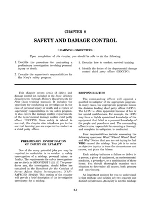 CHAPTER 8

                 SAFETY AND DAMAGE CONTROL
                                       LEARNING OBJECTIVES

             Upon completion of this chapter, you should be able to do the following:

1. Describe the procedure for conducting a                    3. Describe how to conduct survival training.
   preliminary investigation involving personal
   injury or death.                                           4. Identify the duties of the departmental damage
                                                                 control chief petty officer (DDCCPO).
2. Describe the supervisor’s responsibilities for
   the Navy’s safety program.




    This chapter covers areas of safety and                   RESPONSIBILITIES
damage control not included in the Basic Military
Requirements through Military Requirements for                    The commanding officer will appoint a
First Class training manuals. It includes the                 qualified investigator of the appropriate paygrade.
procedure for conducting an investigation in the              In many cases, the appropriate paygrade means
case of personal injury or death and a review of              the division leading chief petty officer (LCPO).
supervisory responsibilities in the safety program.           The LCPO is often appointed because of his or
It also covers the damage control requirements                her special qualifications. For example, the LCPO
of the departmental damage control chief petty                may have a highly specialized knowledge of the
officer (DDCCPO). Since safety is related to                  equipment that failed or a personal knowledge of
survival, this chapter also introduces you to the             the people and procedures used. The commanding
survival training you are expected to conduct as              officer is also responsible for ensuring a thorough
a chief petty officer.                                        and complete investigation is conducted.
                                                                  Your responsibilities include answering the
                                                              following questions: What? Where? When? How?
     PRELIMINARY INVESTIGATION                                and Why? Notice that you are not trying to find
       OF INJURY OR FATALITY                                  WHO caused the mishap. Your job is to make
                                                              an objective inquiry to learn the circumstances and
    One of the many potential jobs you may be                 causes, not place the blame.
required to undertake is to conduct a safety                      Each mishap indicates a failure or defect in
investigation of a mishap, personal injury, or                a person, a piece of equipment, an environmental
fatality. The requirements for safety investigations          condition, a procedure, or a combination of these
are set forth in OPNAVINST 5102.1C. The proce-                items. You should thoroughly examine each
dures you, the investigator, should follow are                situation to determine all causes, both primary
contained in the Handbook for the Conduct of                  and contributory.
Forces Afloat Safety Investigations, N A V -
SAFECEN 5102/29. This section of the chapter                      An important concept for you to understand
will provide a brief description of the investigative         is that mishaps and injuries are two separate and
procedures for a mishap.                                      distinct occurrences. An injury is not the mishap;


                                                        8-1
 