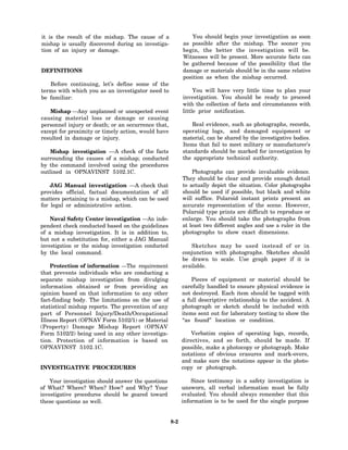 it is the result of the mishap. The cause of a                  You should begin your investigation as soon
mishap is usually discovered during an investiga-           as possible after the mishap. The sooner you
tion of an injury or damage.                                begin, the better the investigation will be.
                                                            Witnesses will be present. More accurate facts can
                                                            be gathered because of the possibility that the
DEFINITIONS                                                 damage or materials should be in the same relative
                                                            position as when the mishap occurred.
   Before continuing, let’s define some of the
terms with which you as an investigator need to                  You will have very little time to plan your
be familiar:                                                investigation. You should be ready to proceed
                                                            with the collection of facts and circumstances with
   Mishap —Any unplanned or unexpected event                little prior notification.
causing material loss or damage or causing
personnel injury or death; or an occurrence that,               Real evidence, such as photographs, records,
except for proximity or timely action, would have           operating logs, and damaged equipment or
resulted in damage or injury.                               material, can be shared by the investigative bodies.
                                                            Items that fail to meet military or manufacturer’s
    Mishap investigation —A check of the facts              standards should be marked for investigation by
surrounding the causes of a mishap; conducted               the appropriate technical authority.
by the command involved using the procedures
outlined in OPNAVINST 5102.1C.                                  Photographs can provide invaluable evidence.
                                                            They should be clear and provide enough detail
    JAG Manual investigation —A check that                  to actually depict the situation. Color photographs
provides official, factual documentation of all             should be used if possible, but black and white
matters pertaining to a mishap, which can be used           will suffice. Polaroid instant prints present an
for legal or administrative action.                         accurate representation of the scene. However,
                                                            Polaroid type prints are difficult to reproduce or
    Naval Safety Center investigation —An inde-             enlarge. You should take the photographs from
pendent check conducted based on the guidelines             at least two different angles and use a ruler in the
of a mishap investigation. It is in addition to,            photographs to show exact dimensions.
but not a substitution for, either a JAG Manual
investigation or the mishap investigation conducted            Sketches may be used instead of or in
by the local command.                                       conjunction with photographs. Sketches should
                                                            be drawn to scale. Use graph paper if it is
    Protection of information —The requirement              available.
that prevents individuals who are conducting a
separate mishap investigation from divulging                    Pieces of equipment or material should be
information obtained or from providing an                   carefully handled to ensure physical evidence is
opinion based on that information to any other              not destroyed. Each item should be tagged with
fact-finding body. The limitations on the use of            a full descriptive relationship to the accident. A
statistical mishap reports. The prevention of any           photograph or sketch should be included with
part of Personnel Injury/Death/Occupational                 items sent out for laboratory testing to show the
Illness Report (OPNAV Form 5102/1) or Material              “as found” location or condition.
(Property) Damage Mishap Report (OPNAV
Form 5102/2) being used in any other investiga-                 Verbatim copies of operating logs, records,
tion. Protection of information is based on                 directives, and so forth, should be made. If
OPNAVINST 5102.1C.                                          possible, make a photocopy or photograph. Make
                                                            notations of obvious erasures and mark-overs,
                                                            and make sure the notations appear in the photo-
INVESTIGATIVE PROCEDURES                                    copy or photograph.

    Your investigation should answer the questions              Since testimony in a safety investigation is
of What? Where? When? How? and Why? Your                    unsworn, all verbal information must be fully
investigative procedures should be geared toward            evaluated. You should always remember that this
these questions as well.                                    information is to be used for the single purpose


                                                      8-2
 