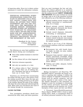 of improving safety. Never try to obtain written            Next you must investigate the how and why.
statements or record the information verbatim.              Review the evidence gathered in an analytical
                                                            fashion to determine if you can answer how and
                                                            why the mishap occurred. DON'T OVERLOOK
                                                            THE OBVIOUS. Since most mishaps are caused
   INDIVIDUALS INTERVIEWED DURING
                                                            by people, look to see if the personnel involved
   INVESTIGATIONS CONDUCTED PUR-
                                                            were affected by any of the following conditions:
   SUANT TO OPNAVINST 5102.1C SHALL
   NOT TESTIFY UNDER OATH AND                                      Physical condition: drunk, hangover, drug
   SHALL BE ADVISED THAT THEIR                                     affected (prescribed or unauthorized),
   STATEMENTS ARE FOR ONE PUR-                                     tired, ill, or hungry
   POSE ONLY—THE PREVENTION OF
   FURTHER MISHAPS. INFORMATION                                    Mental attitude: worried, frightened,
   OBTAINED DURING ANY INVESTIGA-                                  bored, depressed, distracted, day dream-
   TION PURSUANT TO OPNAVINST                                      ing, confused, or complacent
   5102.1C SHALL NOT BE USED AS THE                                Attitude toward shipmates: distrustful,
   BASIS FOR ANY ADMINISTRATIVE,                                   overtrusting, or contemptuous
   REGULATORY, DISCIPLINARY, OR
   CRIMINAL PROCEEDING WITHIN                                      State of training for the task: formally
   THE DEPARTMENT OF THE NAVY.                                     trained, trained on-the-job, team trained,
                                                                   overtrained, or insufficient mental ability
                —Handbook for the Conduct                          for needed training
                    of Forces Afloat Safety                     Next, look to see if any of the following
                              Investigations                environmental conditions could have contributed
                                                            to the mishap:

                                                                   Environment: hot, cold, humid, dusty,
   The following are some basic guidelines you
                                                                   too bright, too dark, too noisy, smokey,
should observe during your investigation:
                                                                   windy, or cramped

  •    Never delay medical treatment to interview
       a person.
                                                                   Equipment being operated: controls poorly
                                                                   located, instruments unreadable, design
                                                                   non-standard, operating procedure inade-
  •    Let the witness tell you what happened.                     quate, maintenance manual incomplete, or
                                                                   access difficult
  •    Interview witnesses separately.
                                                                   Clothing and outfits: adequate, burden-
  •    Ask only one question at a time.                            some, or clumsy

  •    If a witness refers to “they,” determine
       exactly who “they” are. If nothing else,
                                                            TYPES OF MISHAP REPORTS

       get a description and send an investigation              Mishap Investigation and Reporting, OP-
       team out to locate “they.”                           NAVINST 5102.1C, prescribes the format to be
                                                            used in reporting most mishaps. It defines the
    Sometimes you will find that reconstructing
                                                            various categories of reportable circumstances, the
the mishap will help you get a clear picture of how
                                                            format used for specific categories, and the
the mishap occurred. Have those who take part
                                                            entries required in each section of the report.
in recreating the mishap proceed up to the point
                                                            The formats discussed in this instruction are
of the mishap. Beyond the point of the mishap,
                                                            designed to assist the investigator in determining
talk about the action taken and walk through the
                                                            all the factors previously mentioned, with
steps. Many times you will discover the cause of
                                                            particular emphasis on the question why. A brief
the mishap through the reconstruction.
                                                            description of these reports and their uses follows:
CAUSE FACTORS                                                   1. Personnel Injury/Death/Occupational
                                                            Illness Report, OPNAV 5102-1—Used to report
   Your investigative procedures should have                mishap injury, death, or occupational illness of
answered the what, when, and where questions.               all military personnel attached to Navy units or


                                                      8-3
 