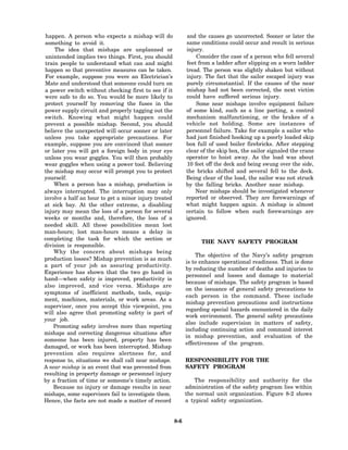 happen. A person who expects a mishap will do               and the causes go uncorrected. Sooner or later the
something to avoid it.                                       same conditions could occur and result in serious
    The idea that mishaps are unplanned or                   injury.
 unintended implies two things. First, you should                 Consider the case of a person who fell several
train people to understand what can and might                feet from a ladder after slipping on a worn ladder
happen so that preventive measures can be taken.             tread. The person was slightly shaken but without
For example, suppose you were an Electrician’s               injury. The fact that the sailor escaped injury was
Mate and understood that someone could turn on               purely circumstantial. If the causes of the near
a power switch without checking first to see if it           mishap had not been corrected, the next victim
were safe to do so. You would be more likely to              could have suffered serious injury.
protect yourself by removing the fuses in the                     Some near mishaps involve equipment failure
power supply circuit and properly tagging out the            of some kind, such as a line parting, a control
switch. Knowing what might happen could                      mechanism malfunctioning, or the brakes of a
prevent a possible mishap. Second, you should                vehicle not holding. Some are instances of
believe the unexpected will occur sooner or later            personnel failure. Take for example a sailor who
unless you take appropriate precautions. For                 had just finished hooking up a poorly loaded skip
example, suppose you are convinced that sooner               box full of used boiler firebricks. After stepping
or later you will get a foreign body in your eye             clear of the skip box, the sailor signaled the crane
unless you wear goggles. You will then probably              operator to hoist away. As the load was about
wear goggles when using a power tool. Believing               10 feet off the deck and being swung over the side,
the mishap may occur will prompt you to protect              the bricks shifted and several fell to the deck.
yourself.                                                    Being clear of the load, the sailor was not struck
    When a person has a mishap, production is                by the falling bricks. Another near mishap.
always interrupted. The interruption may only                    Near mishaps should be investigated whenever
involve a half an hour to get a minor injury treated         reported or observed. They are forewarnings of
at sick bay. At the other extreme, a disabling               what might happen again. A mishap is almost
injury may mean the loss of a person for several             certain to follow when such forewarnings are
weeks or months and, therefore, the loss of a                ignored.
needed skill. All these possibilities mean lost
man-hours; lost man-hours means a delay in
completing the task for which the section or
                                                                   THE NAVY SAFETY PROGRAM
division is responsible.
    Why the concern about mishaps being
                                                                 The objective of the Navy’s safety program
production losses? Mishap prevention is as much
                                                             is to enhance operational readiness. That is done
a part of your job as assuring productivity.
                                                             by reducing the number of deaths and injuries to
Experience has shown that the two go hand in
                                                             personnel and losses and damage to material
hand—when safety is improved, productivity is
                                                             because of mishaps. The safety program is based
also improved, and vice versa. Mishaps are
                                                             on the issuance of general safety precautions to
symptoms of inefficient methods, tools, equip-
                                                             each person in the command. These include
ment, machines, materials, or work areas. As a
                                                             mishap prevention precautions and instructions
supervisor, once you accept this viewpoint, you
                                                             regarding special hazards encountered in the daily
will also agree that promoting safety is part of
                                                             work environment. The general safety precautions
your job.
                                                             also include supervision in matters of safety,
    Promoting safety involves more than reporting
                                                             including continuing action and command interest
mishaps and correcting dangerous situations after
                                                             in mishap prevention, and evaluation of the
someone has been injured, property has been
                                                             effectiveness of the program.
damaged, or work has been interrupted. Mishap
prevention also requires alertness for, and
response to, situations we shall call near mishaps.          RESPONSIBILITY FOR THE
A near mishap is an event that was prevented from            SAFETY PROGRAM
resulting in property damage or personnel injury
by a fraction of time or someone’s timely action.               The responsibility and authority for the
    Because no injury or damage results in near              administration of the safety program lies within
mishaps, some supervisors fail to investigate them.          the normal unit organization. Figure 8-2 shows
Hence, the facts are not made a matter of record             a typical safety organization.


                                                       8-6
 