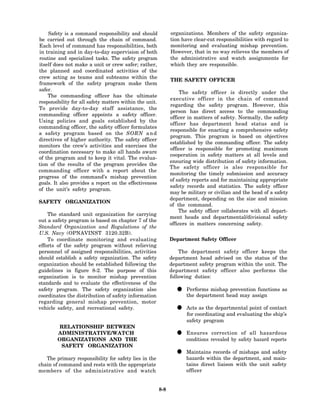 Safety is a command responsibility and should              organizations. Members of the safety organiza-
be carried out through the chain of command.                   tion have clear-cut responsibilities with regard to
Each level of command has responsibilities, both               monitoring and evaluating mishap prevention.
in training and in day-to-day supervision of both              However, that in no way relieves the members of
routine and specialized tasks. The safety program              the administrative and watch assignments for
itself does not make a unit or crew safer; rather,             which they are responsible.
the planned and coordinated activities of the
crew acting as teams and subteams within the
                                                               THE SAFETY OFFICER
framework of the safety program make them
safer.
                                                                    The safety officer is directly under the
    The commanding officer has the ultimate
                                                               executive officer in the chain of command
responsibility for all safety matters within the unit.
                                                               regarding the safety program. However, this
To provide day-to-day staff assistance, the
                                                               person has direct access to the commanding
commanding officer appoints a safety officer.
                                                               officer in matters of safety. Normally, the safety
Using policies and goals established by the
                                                               officer has department head status and is
commanding officer, the safety officer formulates
                                                               responsible for enacting a comprehensive safety
a safety program based on the SORN a n d
                                                               program. This program is based on objectives
directives of higher authority. The safety officer
                                                               established by the commanding officer. The safety
monitors the crew’s activities and exercises the
                                                               officer is responsible for promoting maximum
coordination necessary to make all hands aware
                                                               cooperation in safety matters at all levels and
of the program and to keep it vital. The evalua-
                                                               ensuring wide distribution of safety information.
tion of the results of the program provides the
                                                               The safety officer is also responsible for
commanding officer with a report about the
                                                               monitoring the timely submission and accuracy
progress of the command’s mishap prevention
                                                               of safety reports and for maintaining appropriate
goals. It also provides a report on the effectiveness
                                                               safety records and statistics. The safety officer
of the unit’s safety program.
                                                               may be military or civilian and the head of a safety
                                                               department, depending on the size and mission
SAFETY ORGANIZATION
                                                               of the command.
                                                                   The safety officer collaborates with all depart-
    The standard unit organization for carrying
                                                               ment heads and departmental/divisional safety
out a safety program is based on chapter 7 of the
                                                               officers in matters concerning safety.
Standard Organization and Regulations of the
U.S. Navy (OPNAVINST 3120.32B).
    To coordinate monitoring and evaluating                    Department Safety Officer
efforts of the safety program without relieving
personnel of assigned responsibilities, activities                 The department safety officer keeps the
should establish a safety organization. The safety             department head advised on the status of the
organization should be established following the               department safety program within the unit. The
guidelines in figure 8-2. The purpose of this                  department safety officer also performs the
organization is to monitor mishap prevention                   following duties:
standards and to evaluate the effectiveness of the
safety program. The safety organization also
coordinates the distribution of safety information
                                                                 • the department head may assign as
                                                                   Performs mishap prevention functions

regarding general mishap prevention, motor
vehicle safety, and recreational safety.                         • Actscoordinating and evaluating of contact
                                                                   for
                                                                         as the departmental point
                                                                                                   the ship’s
                                                                      safety program
        RELATIONSHIP BETWEEN
        ADMINISTRATIVE/WATCH
        ORGANIZATIONS AND THE
                                                                 • conditions revealed by safetyallhazard reports
                                                                   Ensures correction of             hazardous

         SAFETY ORGANIZATION

   The primary responsibility for safety lies in the
                                                                 • Maintains records of mishaps and safety
                                                                   hazards within the department, and main-
chain of command and rests with the appropriate                       tains direct liaison with the unit safety
members of the administrative and watch                               officer


                                                         8-8
 