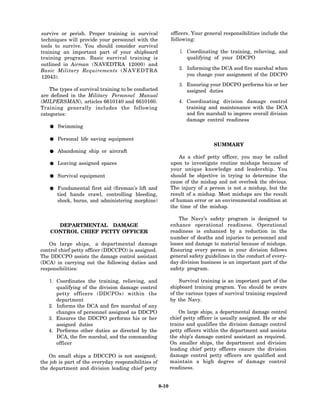 survive or perish. Proper training in survival               officers. Your general responsibilities include the
techniques will provide your personnel with the              following:
tools to survive. You should consider survival
training an important part of your shipboard                     1. Coordinating the training, relieving, and
training program. Basic survival training is                        qualifying of your DDCPO
outlined in Airman (NAVEDTRA 12000) and
Basic Military Requirements ( N A V E D T R A                    2. Informing the DCA and fire marshal when
12043).                                                             you change your assignment of the DDCPO

                                                                 3. Ensuring your DDCPO performs his or her
    The types of survival training to be conducted                  assigned duties
are defined in the Military Personnel Manual
(MILPERSMAN), articles 6610140 and 6610160.                     4. Coordinating division damage control
Training generally includes the following                          training and maintenance with the DCA
categories:                                                        and fire marshall to improve overall division
                                                                   damage control readiness
       Swimming

       Personal life saving equipment
                                                                               SUMMARY
       Abandoning ship or aircraft
                                                                 As a chief petty officer, you may be called
       Leaving assigned spaces                               upon to investigate routine mishaps because of
                                                             your unique knowledge and leadership. You
       Survival equipment                                    should be objective in trying to determine the
                                                             cause of the mishap and not overlook the obvious.
       Fundamental first aid (fireman’s lift and             The injury of a person is not a mishap, but the
       tied hands crawl, controlling bleeding,               result of a mishap. Most mishaps are the result
       shock, burns, and administering morphine)             of human error or an environmental condition at
                                                             the time of the mishap.

                                                                 The Navy’s safety program is designed to
      DEPARTMENTAL DAMAGE                                    enhance operational readiness. Operational
    CONTROL CHIEF PETTY OFFICER                              readiness is enhanced by a reduction in the
                                                             number of deaths and injuries to personnel and
    On large ships, a departmental damage                    losses and damage to material because of mishaps.
control chief petty officer (DDCCPO) is assigned.            Ensuring every person in your division follows
The DDCCPO assists the damage control assistant              general safety guidelines in the conduct of every-
(DCA) in carrying out the following duties and               day division business is an important part of the
responsibilities:                                            safety program.

   1. Coordinates the training, relieving, and                   Survival training is an important part of the
      qualifying of the division damage control              shipboard training program. You should be aware
      petty officers (DDCPOs) within the                     of the various types of survival training required
      department                                             by the Navy.
   2. Informs the DCA and fire marshal of any
      changes of personnel assigned as DDCPO                     On large ships, a departmental damage control
   3. Ensures the DDCPO performs his or her                  chief petty officer is usually assigned. He or she
      assigned duties                                        trains and qualifies the division damage control
   4. Performs other duties as directed by the               petty officers within the department and assists
      DCA, the fire marshal, and the commanding              the ship’s damage control assistant as required.
      officer                                                On smaller ships, the department and division
                                                             leading chief petty officers ensure the division
   On small ships a DDCCPO is not assigned;                  damage control petty officers are qualified and
the job is part of the everyday responsibilities of          maintain a high degree of damage control
the department and division leading chief petty              readiness.


                                                      8-10
 
