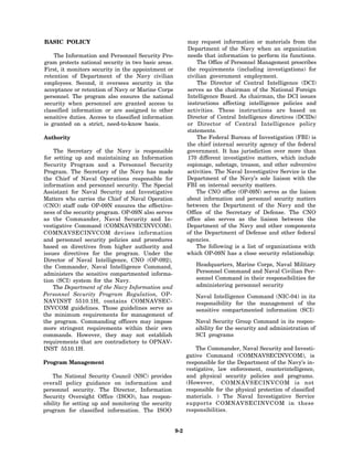 BASIC POLICY                                                may request information or materials from the
                                                            Department of the Navy when an organization
    The Information and Personnel Security Pro-             needs that information to perform its functions.
gram protects national security in two basic areas.              The Office of Personnel Management prescribes
First, it monitors security in the appointment or           the requirements (including investigations) for
retention of Department of the Navy civilian                civilian government employment.
employees. Second, it oversees security in the                   The Director of Central Intelligence (DCI)
acceptance or retention of Navy or Marine Corps             serves as the chairman of the National Foreign
personnel. The program also ensures the national            Intelligence Board. As chairman, the DCI issues
security when personnel are granted access to               instructions affecting intelligence policies and
classified information or are assigned to other             activities. These instructions are based on
sensitive duties. Access to classified information          Director of Central Intelligence directives (DCIDs)
is granted on a strict, need-to-know basis.                 or Director of Central Intelligence policy
                                                            statements.
Authority                                                        The Federal Bureau of Investigation (FBI) is
                                                            the chief internal security agency of the federal
    The Secretary of the Navy is responsible                government. It has jurisdiction over more than
for setting up and maintaining an Information               170 different investigative matters, which include
Security Program and a Personnel Security                   espionage, sabotage, treason, and other subversive
Program. The Secretary of the Navy has made                 activities. The Naval Investigative Service is the
the Chief of Naval Operations responsible for               Department of the Navy’s sole liaison with the
information and personnel security. The Special             FBI on internal security matters.
Assistant for Naval Security and Investigative                  The CNO office (OP-09N) serves as the liaison
Matters who carries the Chief of Naval Operation            about information and personnel security matters
(CNO) staff code OP-09N ensures the effective-              between the Department of the Navy and the
ness of the security program. OP-09N also serves            Office of the Secretary of Defense. The CNO
as the Commander, Naval Security and In-                    office also serves as the liaison between the
vestigative Command (COMNAVSECINVCOM).                      Department of the Navy and other components
COMNAVSECINVCOM devises information                         of the Department of Defense and other federal
and personnel security policies and procedures              agencies.
based on directives from higher authority and                   The following is a list of organizations with
issues directives for the program. Under the                which OP-09N has a close security relationship:
Director of Naval Intelligence, CNO (OP-092),
the Commander, Naval Intelligence Command,                      Headquarters, Marine Corps, Naval Military
administers the sensitive compartmented informa-                Personnel Command and Naval Civilian Per-
tion (SCI) system for the Navy.                                 sonnel Command in their responsibilities for
    The Department of the Navy Information and                  administering personnel security
Personnel Security Program Regulation, OP-                      Naval Intelligence Command (NIC-04) in its
NAVINST 5510.1H, contains COMNAVSEC-                            responsibility for the management of the
INVCOM guidelines. Those guidelines serve as                    sensitive compartmented information (SCI)
the minimum requirements for management of
the program. Commanding officers may impose                    Naval Security Group Command in its respon-
more stringent requirements within their own                   sibility for the security and administration of
commands. However, they may not establish                      SCI programs
requirements that are contradictory to OPNAV-
INST 5510.1H.                                                   The Commander, Naval Security and Investi-
                                                            gative Command (COMNAVSECINVCOM), is
Program Management                                          responsible for the Department of the Navy’s in-
                                                            vestigative, law enforcement, counterintelligence,
    The National Security Council (NSC) provides            and physical security policies and programs.
overall policy guidance on information and                  (However, COMNAVSECINVCOM is not
personnel security. The Director, Information               responsible for the physical protection of classified
Security Oversight Office (ISOO), has respon-               materials. ) The Naval Investigative Service
sibility for setting up and monitoring the security         supports COMNAVSECINVCOM in these
program for classified information. The ISOO                responsibilities.


                                                      9-2
 