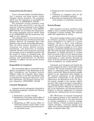 Command Security Procedures                                    4. Preparing written command security proce-
                                                                   dures
    If your command handles classified informa-                5. Preparing an emergency plan for the
tion, it prepares and keeps current written                        protection of classified materials
command security procedures. The procedures                    6. Reviewing and inspecting the effectiveness
specify how the command is to accomplish the                       of the program in subordinate commands
requirements of OPNAVINST 5510.1H.
    The command’s security procedures cover
what will be done, who will do it, and who will             Security Manager
supervise it. General statements, such as “Secret
material will be accounted for using OPNAV-                     Each command in the Navy and Marine Corps
INST 5510.lH,” do not satisfy this requirement.             eligible to receive classified information is required
The written procedures must be specific, based              to designate a security manager. The command
on the OPNAVINST 5510.1H requirements that                  makes this appointment in writing.
apply to your command.
    Your command may not be involved with all                   The security manager position may be assigned
phases of the Information and Personnel Security            as a full-time, part-time, or collateral duty. The
program. However, all commands share some                   person designated is an officer or a civilian
elements in the security of classified information.         employee, GS-11 or above, with sufficient
They all follow security procedures in the                  authority and staff to manage the command
accounting and control, physical security,                  program. The security manager is a U.S. citizen
reproduction, and destruction of classified                 and has a satisfactory background investigation
materials. All take security measures in granting           (BI). The rank and grade requirements are firm.
and recording access to classified materials and            Designation of enlisted personnel or civilians
the control of visitors to classified areas. All            below the grade of GS-11 is not allowed unless
ensure the proper classification, marking, down-            a waiver is granted. Waiver of the rank and grade
grading, and declassification of classified                 requirements is rarely granted. Requests for
materials. In addition, all must provide security           waiver of the BI requirements, pending completion
education.                                                  of the investigation, are usually granted.

Responsibility for Compliance                                   Commands must designate and identify the
                                                            security manager by name to all members of the
    The commanding officer is responsible for the           command. The security manager’s name should
effective management of the Department of the               appear on organization charts, telephone listings,
Navy Information and Personnel Security                     rosters, and so forth. Where the security manager
Program within the command. Every person,                   appears on the organization chart depends on
military or civilian, in the Navy and Marine Corps          the command organization. In the shipboard
is responsible for obeying the Department of the            organization recommended in the Standard
Navy Information and Personnel Security Pro-                Organization and Regulations of the U.S. Navy,
gram Regulation, OPNAVINST 5510.lH.                         the security manager is the executive officer’s
                                                            assistant. The security manager is responsible to
Command Management                                          the commanding officer on matters of security but
                                                            reports to the executive officer for the administra-
   Command security management, discussed in                tion of the Information and Personnel Security
the following paragraphs, includes the following            Program. A clear-cut organization is extremely
responsibilities:                                           important for a collateral duty security manager.

   1. Designating a security manager                            The effectiveness of command management
   2. Designating a Top Secret control officer if           of the program depends on the importance the
      the command handles Top Secret informa-               commanding officer gives it. One area of concern
      tion                                                  in security management is security manager
   3. Designating an ADP security officer (or               tenure. Without a formal training program for
      Information Systems security officer) if the          security managers, on-the-job training must
      command is involved in processing data in             suffice. For a security manager to develop a high
      an automated system                                   degree of expertise takes time.


                                                      9-3
 