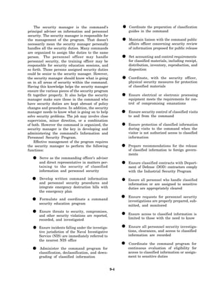 The security manager is the command’s
principal adviser on information and personnel
                                                           • guides in the command of classification
                                                             Coordinate the preparation

security. The security manager is responsible for
the management of the program. That doesn’t
necessarily mean the security manager personally
                                                           • affairs officer concerning command review
                                                             Maintain liaison with the
                                                                                         security
                                                                                                  public

handles all the security duties. Many commands                 of information proposed for public release
are organized to assign like duties to the same
person. The personnel officer may handle
personnel security, the training officer may be
                                                           • for classified materials, including receipt,
                                                             Set accounting and control requirements

responsible for security education sessions, and               distribution, inventory, reproduction, and
so forth. Those persons assigned security duties               disposition
could be senior to the security manager. However,
the security manager should know what is going
on in all areas of security within the command.
                                                           • physical security measures for protection
                                                             Coordinate, with the security officer,

Having this knowledge helps the security manager               of classified materials
ensure the various pieces of the security program
fit together properly. It also helps the security
manager make sure those in the command who
                                                           • equipment meets the requirements for con-
                                                             Ensure electrical or electronic processing

have security duties are kept abreast of policy                trol of compromising emanations
changes and procedures. In addition, the security
manager needs to know what is going on to help
solve security problems. The job may involve close
                                                           • to and from thecontrol of classified visits
                                                             Ensure security
                                                                               command
supervision, minor direction, or a combination
of both. However the command is organized, the
security manager is the key in developing and
                                                           • during visits to the classified information
                                                             Ensure protection of
                                                                                   command when the
administering the command’s Information and                    visitor is not authorized access to classified
Personnel Security Program.                                    information
    Effective management of the program requires
the security manager to perform the following
functions:
                                                           • Prepare recommendations for the govern-
                                                             of classified information to foreign
                                                                                                  release

                                                               ments
  •    Serve as the commanding officer’s adviser
       and direct representative in matters per-
       taining to the security of classified
                                                           • ment of classified(DOD) contractorsDepart-
                                                             Ensure
                                                                     Defense
                                                                                 contracts with
                                                                                                 comply
       information and personnel security                      with the Industrial Security Program

  •    Develop written command information
       and personnel security procedures and               • Ensure all personnelassigned to sensitive
                                                             information or are
                                                                                  who handle classified

       integrate emergency destruction bills with              duties are appropriately cleared
       the emergency plan

  • security education program a command
    Formulate and coordinate                               •   Ensure requests for personnel security
                                                               investigations are properly prepared, sub-
                                                               mitted, and monitored

  • and other security violations compromises,
    Ensure threats to security,
                                   are reported,           • limited access to with the need to knowis
                                                             Ensure             classified information
       recorded, and investigated                                     to those


   • tive jurisdiction of the Naval the investiga-
     Ensure incidents falling under
                                     Investigative
                                                           • tions, clearances, and access to investiga-
                                                             Ensure all personnel security
                                                                                                classified
       Service (NIS) are immediately referred to               information are recorded
       the nearest NIS office
                                                           • continuous evaluation of eligibility for
                                                             Coordinate the command program
  •    Administer the command program for
       classification, declassification, and down-
                                                                                                  for
                                                               access to classified information or assign-
       grading of classified information                       ment to sensitive duties


                                                     9-4
 
