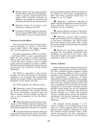 • Maintain officer concerningcommand special
    security
              liaison with the
                                 investigations,
                                                            but the materials should be delivered directly to
                                                            the person who will assume responsibility for
        access to sensitive compartmented infor-            them. Top Secret materials should never be
        mation (SCI), continuous evaluation of              dropped in an “in” basket.
        eligibility, and changes to information and
        personnel security policies and procedures              •    Maintains a continuous collection of
                                                            signed receipts and disclosure records for all Top
  • Maintainbycontrol of personnel travel
    reported     assigned
                          all foreign                       Secret materials. Person-to-person contact is
                                                            mandatory for the receipting.

  • Coordinate with(ADP)command automatic
    data processing
                     the
                          officer and physical
                                                                •   Ensures physical inventories of Top Secret
                                                            materials are conducted at least once annually.
       security officer on areas of mutual concern
                                                                • Maintains a current roster of persons
                                                            within the command who are authorized access
Top Secret Control Officer                                  to Top Secret information. The TSCO should
                                                            know who requires access and be able to assist
   Each command that handles Top Secret infor-              the security manager in determining access granted
mation designates, in writing, a Top Secret                 by the command.
control officer (TSCO). The security manager
may also be designated as the TSCO.                             •   Ensures all Top Secret materials are
                                                            accounted for and properly transferred when
    The person designated as TSCO is an officer;            custodians are relieved of their duties. This
a chief petty officer; a senior noncommissioned             requirement applies to the subcustodians of the
officer (E-7, E-8, or E-9); or a civilian employee,         command as well as the TSCO.
GS-7 or above. The TSCO is a U.S. citizen with
a final Top Secret clearance. Only a reliable
person of mature judgment is chosen as TSCO.                Security Assistants
The TSCO should be completely familiar with the
requirements for protection of Top Secret                        Large commands often assign assistant security
information.                                                managers or departmental security coordinators.
                                                            Too often, command security managers assume
    The TSCO is responsible to the security                 that by designating different levels of security
manager (if not the same person) for Top Secret             managers in the command, they have discharged
materials in the command. This responsibility               their responsibilities. Inspections of major
includes the receipt, custody, accounting for, and          commands have shown that the security manager
disposition of Top Secret materials.                        of an element within a command is usually doing
                                                            little more than classified material control. The
   The TSCO performs the following duties:                  size or complexity of the command may demand
                                                            delegation. In such cases, command security
    •     Maintains a system of accountability for
all Top Secret materials in the command. Records
                                                            managers should realize they are still responsible
                                                            for the command’s Information and Personnel
the source, downgrading, movement from one                  Security Program as a whole. The command
office to another, current custodian, and destruc-          security manager should provide the guidance,
tion or other disposition of the Top Secret                 coordination, and direction necessary to ensure
materials.                                                  all of the program is being administered
                                                            effectively.
    •   Keeps dissemination of Top Secret infor-
mation to the absolute minimum necessary for                    The assistant security manager is a U.S.
proper planning or action. No “standatd routing”            citizen; an officer or an enlisted person, E-6 or
of Top Secret materials is allowed in a command.            above; or a civilian employee, GS-6 or above. The
                                                            assistant security manager is designated in writing.
    •   Transmits Top Secret materials within the
command by direct personal contact. The TSCO
                                                            The assistant security manager needs a back-
                                                            ground investigation only when authorized to
doesn’t have to deliver the materials personally,           issue security clearances (that is, sign the clearance


                                                      9-5
 