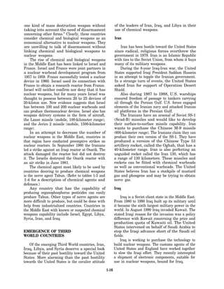 one kind of mass destruction weapon without                   of the leaders of Iran, Iraq, and Libya in their
taking into account the need of disarmament                   use of chemical weapons.
concerning other forms.” Clearly, these countries
consider chemical and biological weapons as an                Iran
economical alternative to nuclear weapons. They
are unwilling to talk of disarmament without                       Iran has been hostile toward the United States
linking chemical and biological weapons to                    since radical, religious forces overthrew the
nuclear weapons.                                              government in 1979. Iran is an Islamic Republic
     The rise of chemical and biological weapons              with ties to the Soviet Union, from whom it buys
in the Middle East has been linked to Israel and              many of its military weapons.
France. Israel and France were joint partners in                  During the 8-year Iraq-Iran war, the United
a nuclear warhead development program from                    States supported Iraqi President Saddam Hussein
 1957 to 1959. France successfully tested a nuclear           in an attempt to topple the Iranian government.
device in 1960. Israel used its connection with               In a strange turn of events, the United States
France to obtain a research reactor from France.              asked Iran for support of Operation Desert
Israel will neither confirm nor deny that it has              Shield.
nuclear weapons, but for many years Israel was                    Also during 1987 to 1988, U.S. warships
thought to possess between 20 to 25 devices of                ensured freedom of passage to tankers carrying
20-kiloton size. New evidence suggests that Israel            oil through the Persian Gulf. U.S. forces engaged
has between 100 and 200 nuclear warheads and                  elements of the Iranian navy and attacked Iranian
can produce thermonuclear devices. Israel also has            oil platforms in the Persian Gulf.
weapons delivery systems in the form of aircraft,                 The Iranians have an arsenal of Soviet SS-1
the Lance missile (mobile, 100-kilometer range),              (Scud-B) missiles and would like to develop
and the Jerico 2 missile (mobile, 1500-kilometer              their surface-to-surface missile capability. Iran
range).                                                       wants to purchase the Chinese M-9 missile
    In an attempt to decrease the number of                   (600-kilometer range). The Iranians claim they can
nuclear weapons in the Middle East, countries in              produce their own version of the SS-1. They have
that region have conducted preemptive strikes on              produced a version of the Chinese Type 53
nuclear reactors. In September 1980 the Iranians              artillery rocket, called the Oghab, that has a
led a strike against an Iraqi reactor at Osarik. The          40-kilometer range. Iran is also perfecting an
attack damaged the reactor but did not destroy                unguided rocket called the Iran 130, which has
it. The Israelis destroyed the Osarik reactor with            a range of 130 kilometers. These missiles and
an air strike in June 1981.                                   rockets can be fitted with chemical warheads
    The chemical agent most likely to be used by              as well as conventional warheads. The United
countries desiring to produce chemical weapons                States believes Iran has a stockpile of mustard
is the nerve agent Tabun. (Refer to tables 1-3 and            gas and phosgene and may be trying to obtain
1-4 for a description of chemical agents and                  nerve gas.
defenses.)
    Any country that has the capability of                    Iraq
producing organophosphorus pesticides can easily
produce Tabun. Other types of nerve agents are                    Iraq is a Soviet client state in the Middle East.
more difficult to produce, but could be done with             From 1980 to 1990 Iraq built up its military until
help from industrialized countries. Countries in              it became the sixth largest military power in the
the Middle East with known or suspected chemical              world. In August 1990 Iraq invaded Kuwait. The
weapons capability include Israel, Egypt, Libya,              stated Iraqi reason for the invasion was a policy
Syria, Iran, and Iraq.                                        difference with Kuwait concerning the price and
                                                              production quota of Kuwaiti oil. The United
                                                              States intervened on behalf of Saudi Arabia to
EMERGENCE OF THIRD                                            stop the Iraqi advance short of the Saudi oil
WORLD COUNTRIES                                               fields.
                                                                  Iraq is working to purchase the technology to
   Of the emerging Third World countries, Iran,               build nuclear weapons. The customs agents of the
Iraq, Libya, and Syria deserve a special look                 United States and England have worked together
because of their past hostility toward the United             to slow the Iraqi effort. They recently intercepted
States. More alarming than the past hostility                 a shipment of electronic components, suitable for
towards the United States is the cavalier attitude            use in nuclear weapons, bound for Iraq.

                                                       1-16
 