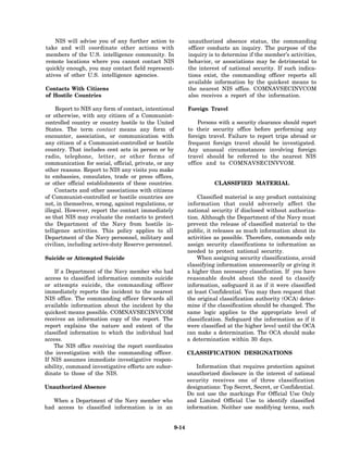 NIS will advise you of any further action to              unauthorized absence status, the commanding
take and will coordinate other actions with                   officer conducts an inquiry. The purpose of the
members of the U.S. intelligence community. In                inquiry is to determine if the member’s activities,
remote locations where you cannot contact NIS                 behavior, or associations may be detrimental to
quickly enough, you may contact field represent-              the interest of national security. If such indica-
atives of other U.S. intelligence agencies.                   tions exist, the commanding officer reports all
                                                              available information by the quickest means to
Contacts With Citizens                                        the nearest NIS office. COMNAVSECINVCOM
of Hostile Countries                                          also receives a report of the information.

     Report to NIS any form of contact, intentional           Foreign Travel
or otherwise, with any citizen of a Communist-
controlled country or country hostile to the United               Persons with a security clearance should report
States. The term contact means any form of                    to their security office before performing any
encounter, association, or communication with                 foreign travel. Failure to report trips abroad or
any citizen of a Communist-controlled or hostile              frequent foreign travel should be investigated.
country. That includes cent acts in person or by              Any unusual circumstances involving foreign
radio, telephone, letter, or other forms of                   travel should be referred to the nearest NIS
communication for social, official, private, or any           office and to COMNAVSECINVVOM.
other reasons. Report to NIS any visits you make
to embassies, consulates, trade or press offices,
or other official establishments of these countries.                     CLASSIFIED MATERIAL
     Contacts and other associations with citizens
of Communist-controlled or hostile countries are                  Classified material is any product containing
not, in themselves, wrong, against regulations, or            information that could adversely affect the
illegal. However, report the contact immediately              national security if disclosed without authoriza-
so that NIS may evaluate the contacts to protect              tion. Although the Department of the Navy must
the Department of the Navy from hostile in-                   prevent the release of classified material to the
telligence activities. This policy applies to all             public, it releases as much information about its
Department of the Navy personnel, military and                activities as possible. Therefore, commands only
civilian, including active-duty Reserve personnel.            assign security classifications to information as
                                                              needed to protect national security.
Suicide or Attempted Suicide                                      When assigning security classifications, avoid
                                                              classifying information unnecessarily or giving it
    If a Department of the Navy member who had                a higher than necessary classification. If you have
access to classified information commits suicide              reasonable doubt about the need to classify
or attempts suicide, the commanding officer                   information, safeguard it as if it were classified
immediately reports the incident to the nearest               at least Confidential. You may then request that
NIS office. The commanding officer forwards all               the original classification authority (OCA) deter-
available information about the incident by the               mine if the classification should be changed. The
quickest means possible. COMNAVSECINVCOM                      same logic applies to the appropriate level of
receives an information copy of the report. The               classification. Safeguard the information as if it
report explains the nature and extent of the                  were classified at the higher level until the OCA
classified information to which the individual had            can make a determination. The OCA should make
access.                                                       a determination within 30 days.
    The NIS office receiving the report coordinates
the investigation with the commanding officer.                CLASSIFICATION DESIGNATIONS
If NIS assumes immediate investigative respon-
sibility, command investigative efforts are subor-                Information that requires protection against
dinate to those of the NIS.                                   unauthorized disclosure in the interest of national
                                                              security receives one of three classification
Unauthorized Absence                                          designations: Top Secret, Secret, or Confidential.
                                                              Do not use the markings For Official Use Only
   When a Department of the Navy member who                   and Limited Official Use to identify classified
had access to classified information is in an                 information. Neither use modifying terms, such


                                                       9-14
 