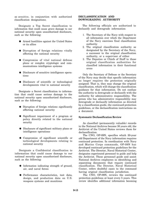as sensitive, in conjunction with authorized                  DECLASSIFICATION AND
classification designations.                                  DOWNGRADING AUTHORITY

    Designate a Top Secret classification to                     The following officials are authorized to
information that could cause grave damage to our              declassify and downgrade information:
national security upon unauthorized disclosure,
such as the following:                                           1. The Secretary of the Navy with respect to
                                                                    all information over which the Department
       Armed hostilities against the United States                  of the Navy exercises final classification
       or its allies                                                authority
                                                                 2. The original classification authority as
       Disruption of foreign relations vitally                      designated by the Secretary of the Navy,
       affecting the national security                              a successor to the original classification
                                                                    authority, or a supervisor of either
       Compromise of vital national defense                      3. The Deputies or Chiefs of Staff to those
       plans or complex cryptologic and com-                        original classification authorities for
       munications intelligence systems                             classified information in their functional
                                                                    areas
       Disclosure of sensitive intelligence opera-
       tions                                                      Only the Secretary of Defense or the Secretary
                                                              of the Navy may decide that specific information
       Disclosure of scientific or technological              no longer requires the protection originally
       developments vital to national security                assigned. That is, they may change the original
                                                              classification, which will change the classification
                                                              guidance for that information. Do not confuse
    Designate a Secret classification to informa-
                                                              the authority to downgrade or declassify with the
tion that could cause serious damage to the
                                                              authority for administrative responsibility. The
national security upon unauthorized disclosure,
                                                              person who has administrative responsibility may
such as the following:
                                                              downgrade or declassify information as directed
                                                              by a classification guide, the continued protection
       Disruption of foreign relations significantly          guidelines, or the declassification instructions on
       affecting national security                            a document.

       Significant impairment of a program or                 Systematic Declassification Review
       policy directly related to the national
       security                                                   As classified (permanently valuable) records
                                                              in the National Archives become 30 years old, the
       Disclosure of significant military plans or            Archivist of the United States reviews them for
       intelligence operations                                declassification.
                                                                  The CNO, OP-09N, specifies which 30-year
       Compromise of significant scientific or                old Department of the Navy information requires
       technological developments relating to                 continued protection. In coordination with Navy
       national security                                      and Marine Corps commands, OP-09N has
                                                              developed continued protection guidelines for the
    Designate a Confidential classification to                Archivist. The Director, Naval Historical Center,
information that could cause damage to our                    designates experienced personnel to guide and help
national security upon unauthorized disclosure,               the Archivist. These personnel guide and assist
such as the following:                                        National Archives employees in identifying and
                                                              separating documents that require continued
       Information indicating strength of ground,             classification. The Director, Naval Historical
       air, and naval forces                                  Center, refers doubtful cases to the command
                                                              having original classification jurisdiction.
       Performance characteristics, test data,                    The CNO, OP-09N, reviews the continued
       design, and production data on U.S.                    protection guidelines at least every 5 years. This
       weapons systems and munitions                          review identifies additional information becoming


                                                       9-15
 