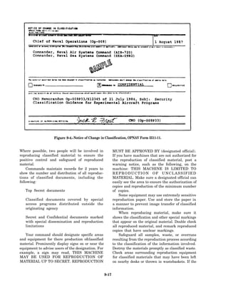 Figure 9-4.-Notice of Change in Classification, OPNAV Form 5511-11.


Where possible, two people will    be involved in            MUST BE APPROVED BY (designated official).
reproducing classified material    to ensure the             If you have machines that are not authorized for
positive control and safeguard     of reproduced             the reproduction of classified material, post a
material.                                                    warning notice, such as the following, on the
    Commands maintain records      for 2 years to            machine: THIS MACHINE IS LIMITED TO
show the number and distribution   of all reproduc-          REPRODUCTION OF UNCLASSIFIED
tions of classified documents,     including the             MATERIAL. Make sure a designated official can
following:                                                   easily see the area to ensure the authorization of
                                                             copies and reproduction of the minimum number
   Top Secret documents                                      of copies.
                                                                 Some equipment may use extremely sensitive
   Classified documents covered by special                   reproduction paper. Use and store the paper in
   access programs distributed outside the                   a manner to prevent image transfer of classified
   originating agency                                        information.
                                                                 When reproducing material, make sure it
   Secret and Confidential documents marked                  shows the classification and other special markings
   with special dissemination and reproduction               that appear on the original material. Double check
   limitations                                               all reproduced material, and remark reproduced
                                                             copies that have unclear markings.
   Your command should designate specific areas                  Safeguard all samples, waste, or overruns
and equipment for there production ofclassified              resulting from the reproduction process according
material. Prominently display signs on or near the           to the classification of the information involved.
equipment to advise users of the designation. For            Destroy the materials promptly as classified waste.
example, a sign may read, THIS MACHINE                       Check areas surrounding reproduction equipment
MAY BE USED FOR REPRODUCTION OF                              for classified materials that may have been left
MATERIAL UP TO SECRET. REPRODUCTION                          on nearby desks or thrown in wastebaskets. If the


                                                      9-17
 