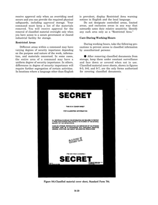 receive approval only when an overriding need               is prevalent, display Restricted Area warning
occurs and you can provide the required physical            notices in English and the local language.
safeguards, including approved storage. Your                   Do not designate controlled areas, limited
command must keep a list of the materials                   areas, and exclusion areas in any way that
removed. You will receive approval for the                  outwardly notes their relative sensitivity. Identify
removal of classified material overnight only when          any such area only as a “Restricted Area.”
you have access to a secure government or cleared
industrial facility for storage.                            Care During Working Hours
Restricted Areas
                                                               During working hours, take the following pre-
    Different areas within a command may have               cautions to prevent access to classified information
varying degrees of security importance depending            by unauthorized persons:
on the purpose and nature of the work, informa-
tion, and materials concerned. In some cases,
the entire area of a command may have a
                                                               •   After removing classified documents from
                                                            storage, keep them under constant surveillance
uniform degree of security importance. In others,           and face down or covered when not in use.
differences in degree of security importance will           Classified material cover sheets, shown in figures
require further segregation of certain activities.          9-5, 9-6, and 9-7, are the only forms authorized
In locations where a language other than English            for covering classified documents.




                        Figure 9-6.-Classified material cover sheet, Standard Form 704.


                                                     9-19
 
