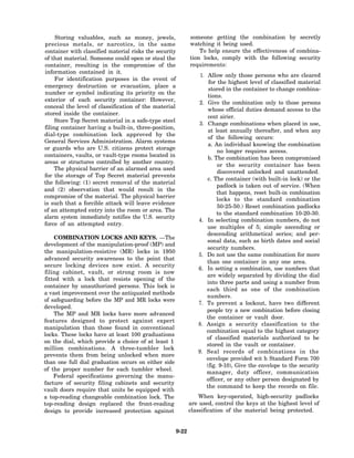 Storing valuables, such as money, jewels,                 someone getting the combination by secretly
precious metals, or narcotics, in the same                     watching it being used.
container with classified material risks the security              To help ensure the effectiveness of combina-
of that material. Someone could open or steal the              tion locks, comply with the following security
container, resulting in the compromise of the                  requirements:
information contained in it.
                                                                   1. Allow only those persons who are cleared
     For identification purposes in the event of
                                                                       for the highest level of classified material
emergency destruction or evacuation, place a
                                                                       stored in the container to change combina-
number or symbol indicating its priority on the
                                                                       tions.
exterior of each security container: However,
                                                                  2. Give the combination only to those persons
conceal the level of classification of the material
                                                                       whose official duties demand access to the
stored inside the container.
                                                                       cent airier.
     Store Top Secret material in a safe-type steel
                                                                  3. Change combinations when placed in use,
filing container having a built-in, three-position,
                                                                       at least annually thereafter, and when any
dial-type combination lock approved by the
                                                                       of the following occurs:
General Services Administration. Alarm systems
                                                                       a. An individual knowing the combination
or guards who are U.S. citizens protect storage
                                                                           no longer requires access.
containers, vaults, or vault-type rooms located in
                                                                       b. The combination has been compromised
areas or structures controlled by another country.
                                                                           or the security container has been
     The physical barrier of an alarmed area used
                                                                           discovered unlocked and unattended.
for the storage of Top Secret material prevents
                                                                      c. The container (with built-in lock) or the
the following: (1) secret removal of the material
                                                                           padlock is taken out of service. (When
and (2) observation that would result in the
                                                                           that happens, reset built-in combination
compromise of the material. The physical barrier
                                                                           locks to the standard combination
is such that a forcible attack will leave evidence
                                                                           50-25-50.) Reset combination padlocks
of an attempted entry into the room or area. The
                                                                           to the standard combination 10-20-30.
alarm system immediately notifies the U.S. security
                                                                  4. In selecting combination numbers, do not
force of an attempted entry.
                                                                      use multiples of 5; simple ascending or
                                                                      descending arithmetical series; and per-
    COMBINATION LOCKS AND KEYS. —The
                                                                      sonal data, such as birth dates and social
development of the manipulation-proof (MP) and
                                                                      security numbers.
the manipulation-resistive (MR) locks in 1950
                                                                  5. Do not use the same combination for more
advanced security awareness to the point that
                                                                      than one container in any one area.
secure locking devices now exist. A security
                                                                  6. In setting a combination, use numbers that
filing cabinet, vault, or strong room is now
                                                                      are widely separated by dividing the dial
fitted with a lock that resists opening of the
                                                                      into three parts and using a number from
container by unauthorized persons. This lock is
                                                                      each third as one of the combination
a vast improvement over the antiquated methods
                                                                      numbers.
of safeguarding before the MP and MR locks were
                                                                  7. To prevent a lockout, have two different
developed.
                                                                      people try a new combination before closing
    The MP and MR locks have more advanced
                                                                      the container or vault door.
features designed to protect against expert
                                                                  8. Assign a security classification to the
manipulation than those found in conventional
                                                                      combination equal to the highest category
locks. These locks have at least 100 graduations
                                                                      of classified materials authorized to be
on the dial, which provide a choice of at least 1
                                                                      stored in the vault or container.
million combinations. A three-tumbler lock
                                                                  9. Seal records of combinations in the
prevents them from being unlocked when more
                                                                      envelope provided wit h Standard Form 700
than one full dial graduation occurs on either side
                                                                      (fig. 9-10), Give the envelope to the security
of the proper number for each tumbler wheel.
                                                                      manager, duty officer, communication
    Federal specifications governing the manu-
                                                                      officer, or any other person designated by
facture of security filing cabinets and security
                                                                      the command to keep the records on file.
vault doors require that units be equipped with
a top-reading changeable combination lock. The                     When key-operated, high-security padlocks
top-reading design replaced the front-reading                  are used, control the keys at the highest level of
design to provide increased protection against                 classification of the material being protected.


                                                        9-22
 