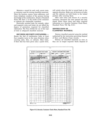 Maintain a record for each vault, secure room,            will unlock when the dial is turned back in the
or container used for storing classified materials.           opposite direction. Make sure all drawers of safes
Show the location, names, home addresses, and                 and file cabinets are held firmly in the locked
home telephone numbers of the persons having                  position after securing them.
knowledge of the combination. Attach a Standard                   After each entry and closure of a security
Form 700, Part 1, to the inside of the container              container, document the time opened and time
to indicate the responsible custodian.                        closed. Enter these times and other required
    Electrically actuated locks (for example, cipher          information on a Security Container Check Sheet,
and magnetic strip card locks) do not afford the              Standard Form 702 (fig, 9-11).
degree of protection required for classified
information. The Navy forbids the use of this type            DESTRUCTION OF
of lock to safeguard classified material.                     CLASSIFIED MATERIAL

    SECURING SECURITY CONTAINERS. —                              Destroy classified material using the method
Rotate the dial of combination locks at least                 authorized by the instruction governing disposal
four complete turns in the same direction when                of Navy and Marine Corps records.
securing safes, files, or cabinets. Most locks,                  Destroy all classified materials as soon as
if their dial has been given only a quick twist,              they are no longer required. Early disposal of




                       Figure 9-11.-Security Container Check Sheet, Standard Form 702.


                                                       9-24
 