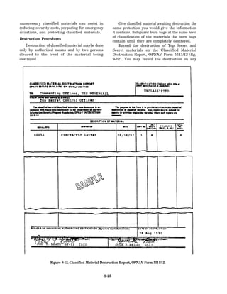 unnecessary classified materials can assist in                Give classified material awaiting destruction the
reducing security costs, preparing for emergency          same protection you would give the information
situations, and protecting classified materials.          it contains. Safeguard burn bags at the same level
                                                          of classification of the materials the burn bags
Destruction Procedures
                                                          contain until they are completely destroyed.
   Destruction of classified material maybe done              Record the destruction of Top Secret and
only by authorized means and by two persons               Secret materials on the Classified Material
cleared to the level of the material being                Destruction Report, OPNAV Form 5511/12 (fig,
destroyed.                                                9-12). You may record the destruction on any




                 Figure 9-12.-Classified Material Destruction Report, OPNAV Form 5511/12.


                                                   9-25
 