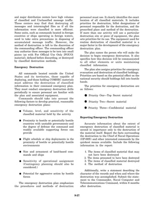 and major distribution centers have high volumes            personnel must use. It clearly identifies the exact
of classified and Unclassified message traffic.             location of all classified materials. It includes
These centers may find that destroying all                  priorities for destruction, billet designations of
messages and intermingled files as if all the               personnel responsible for the destruction, and the
information were classified is more efficient.              prescribed place and method of the destruction.
Some units, such as commands located in foreign             If more than one activity will use a particular
countries or ships operating in foreign waters,             destruction site or piece of equipment, the plan
need to take extra precautions in disposing of              sets priorities for its use. The equipment used for
accumulated message traffic. However, the                   routine destruction of classified material is a
method of destruction is left to the discretion of          major factor in the development of the emergency
the commanding officer. The commanding officer              destruction plan.
may authorize these messages to be torn into small              The plan names the person who will make the
pieces (as with For Official Use Only [FOUO]                decision to begin emergency destruction. It also
material), defaced before discarding, or destroyed          specifies how this decision will be communicated
by classified destruction methods.                          to all other elements or units maintaining
                                                            classified information.
Emergency Destruction
                                                               The plan also assigns priorities for emergency
    All commands located outside the United                 evacuation and destruction of classified holdings.
States and its territories, those capable of                Priorities are based on the potential effect on the
deploying, and those holding COMSEC materials               national security should holdings fall into hostile
must address the destruction of classified                  hands.
information in their command emergency plan.                   The priorities for emergency destruction are
They must conduct emergency destruction drills              as follows:
periodically to ensure personnel are familiar with
the plan and associated equipment.
    Commands should take into account the
                                                               • Priority One—Top Secret material
following factors to develop practical, reasonable
emergency destruction plans:
                                                               • Priority Two—Secret material
       Volume, level, and sensitivity of the
                                                               • Priority Three—Confidential material
       classified material held by the activity
                                                            Reporting Emergency Destruction
       Proximity to hostile or potentially hostile
       countries with unstable governments and                  Accurate information about the extent of
       the degree of defense the command and                emergency destruction of classified material is
       readily available supporting forces can              second in importance only to the destruction of
       provide                                              the material itself. Report the facts surrounding
                                                            the destruction to the Chief of Naval Operations
       Flight schedule or ship deployments in the           (OP-09N) and other interested commands by the
       proximity of hostile or potentially hostile          quickest means available. Include the following
       environments                                         information in the report:

       Size and armament of land-based com-                    1. The items of classified material that may
       mands and ships                                             not have been destroyed
                                                               2. The items presumed to have been destroyed
       Sensitivity of operational assignment                   3. The items of classified material destroyed
       (Contingency planning should also be                    4. The method of destruction
       considered.)
                                                                Additionally, write a statement describing the
       Potential for aggressive action by hostile           character of the records and when and where the
       forces                                               destruction was accomplished. Submit the state-
                                                            ment to the Commander, Naval Computer and
   The emergency destruction plan emphasizes                Telecommunications Command, within 6 months
the procedures and methods of destruction                   after destruction.


                                                     9-27
 