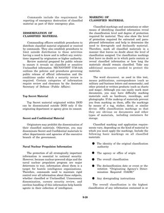 Commands include the requirement for                        MARKING OF
reporting of emergency destruction of classified               CLASSIFIED MATERIAL
material as part of their emergency plan.
                                                                   Classified markings and annotations or other
                                                               means of identifying classified information reveal
DISSEMINATION OF                                               the classification level and degree of protection
CLASSIFIED MATERIAL                                            required for material. They also show the level
                                                               of protection required for extracted and para-
    Commanding officers establish procedures to                phrased information and help to determine the
distribute classified material originated or received          need to downgrade and declassify material.
by commands. They also establish procedures to                 Therefore, mark all classified materials in a
limit outside distribution to those activities                 manner that leaves no doubt about the level of
having a need to know and to reflect any restric-              classification assigned. Use classification markings
tions imposed by originators or higher authority.              that leave no doubt as to which parts contain or
    Review material prepared for public release                reveal classified information or how long the
to ensure it reveals no classified or sensitive                materials should remain classified. Take any
Unclassified information. SECNAVINST 5720.44A                  additional measures needed to protect the
outlines the policies and procedures governing                 materials.
public release of official information and the
conditions under which a security review is                        The word document, as used in this text,
required. Certain categories of information                    means publications, correspondence (such as
require review and clearance by the Assistant                  military and business letters and memoranda), and
Secretary of Defense (Public Affairs).                         other printed or written products (such as charts
                                                               and maps). Although you can easily mark most
                                                               documents, you may have difficulty marking
Top Secret Material                                            materials such as hardware, recordings, and
                                                               photographs. If the makeup of materials prevent
    Top Secret material originated within DOD                  you from marking on them, affix the markings
can be disseminated outside DOD only if the                    by means of a tag, sticker, decal, or similar
originating department or agency gives its consent.            device. Affix classification markings so that
                                                               they are obvious on documents and other
                                                               types of materials, including containers for
Secret and Confidential Material                               storage.

    Originators may prohibit the dissemination of                  Classified marking and application require-
their classified materials. Otherwise, you may                 ments vary, depending on the kind of material to
disseminate Secret and Confidential materials to               which you must apply the markings. Include the
other departments and agencies of the executive                following basic markings on all classified
branch of the government.                                      materials:


Naval Nuclear Propulsion Information
                                                                 • The identity of the original classification
                                                                   authority

    The protection of all strategically important
information is essential to national security.
                                                                 • The agency or office of origin
However, because nuclear-powered ships and the
naval nuclear propulsion program are major
                                                                 • The overall classification
deterrents to war, information about them is a
target for hostile intelligence organizations.
                                                                 • The declassification dateAgency’s Deter-
                                                                   notation “Originating
                                                                                              or event or the

Therefore, commands need to maintain rigid                            mination Required (OADR)”
control over all information about these subjects,
whether classified or Unclassified. Unnecessary
dissemination, cursory security review, and
                                                                 • Any downgrading instructions
careless handling of this information help hostile                 The overall classification is the highest
agents in their collection of intelligence.                    classification of any information contained in or


                                                        9-28
 