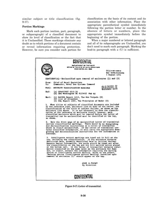 similar subject or title classification (fig.            classification on the basis of its content and its
9-17).                                                   association with other information. Place the
                                                         appropriate parenthetical symbol immediately
Portion Markings
                                                         following the portion letter or number. In the
     Mark each portion (section, part, paragraph,        absence of letters or numbers, place the
or subparagraph) of a classified document to             appropriate symbol immediately before the
show its level of classification or the fact that        beginning of the portion.
it is Unclassified. These markings eliminate any             When a major numbered or lettered paragraph
doubt as to which portions of a document contain         and all of its subparagraphs are Unclassified, you
or reveal information requiring protection.              don’t need to mark each paragraph. Marking the
However, be sure you consider each portion for           lead-in paragraph with a (U) is sufficient.




                                   Figure 9-17.-Letter of transmittal.


                                                  9-36
 