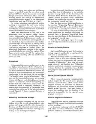 Except in those cases where an intelligence                   Include the overall classification, spelled out,
source or method would be revealed, mark                     as the first item of information in the text of a
portions of United States documents containing               classified message. Spell out the identification for
foreign government information. Make sure the                Restricted Data, Formerly Restricted Data, or
marking reflects the country or international                Critical Nuclear Weapons Design Information
organization of origin as well as the appropriate            following the classification; but use the short form
classification such as (NATO-S) or (UK-C).                   for intelligence control markings.
    In certain situations, parenthetical portion                  Show the date or event for declassification or
marking is impractical. In such cases, include               the notation “Originating Agency’s Determina-
on the face of the document a statement that                 tion Required” (fig. 9-18) on the last line of text
identifies the exact information that is classified          of a classified, electrically transmitted message.
and the classification level assigned.                            You may omit the downgrading or declassifi-
    Mark the classification in full, not in an               cation annotation on messages containing Re-
abbreviated form, on figures, tables, graphs,                stricted Data or Formerly Restricted Data;
charts, photographs, and similar illustrations               however, show the basis of the classification on
incorporated in classified documents. Ideally, you           the originator’s record copy.
should center the classification marking just below               Show the full marking on copies of messages
the illustration. Special situations may dictate             not electrically transmitted (such as mail or courier
placement of the marking above or actually within            copies).
the general area of the illustration. If the
information requires a caption, place the                    Training or Testing Material
abbreviated classification marking for the caption
immediately before the text of the caption. When                 Mark classified material used for training or
figure or table numbers identify the caption, place          testing purposes and handle as appropriate for
the abbreviated marking after the number and                 that level of classification.
before the text.                                                 When Unclassified matter is used for training
                                                             purposes, mark it with the following notation:
                                                             “(insert the type of classification) for training,
Transmittals
                                                             otherwise Unclassified.” You may purposely
                                                             mark incorrectly as classified any Unclassified
    A transmittal document or endorsement carries
                                                             material used to test automated communications
the highest classification of the information it
                                                             systems. Annotate the material as “classified for
transmits. It also contains a statement showing
                                                             test purposes only” and handle as Unclassified
the classification of the transmittal document. An
                                                             material.
example is an Unclassified letter that transmits a
classification of the enclosure and the notation
                                                             Special Access Program Material
“Unclassified upon removal of enclosure.” Also
show on the transmittal document any warning
                                                                 When warranted, material containing infor-
notices, intelligence control markings, or special
                                                             mation subject to the special access program
notations on enclosures. Include downgrading and
                                                             receives additional marks. Mark special access
declassification instructions only when the
                                                             program material as prescribed in directives,
transmittal itself is classified. Otherwise, the
                                                             regulations, and instructions relating to approved
notation that the transmittal is “Unclassified upon
                                                             special access programs. You may change or
removal of the enclosure” is the only instruction
                                                             remove the markings only by direction of the
needed. Figure 9-17 shows a sample of a letter of
                                                             authority responsible for the special access
transmittal.
                                                             program concerned.

Electrically Transmitted Messages                            Nuclear Propulsion Information

    Mark classified messages at the top and                      Classified naval nuclear propulsion informa-
bottom with the overall classification; also,                tion (NNPI) is exempt from the requirements for
portion mark as prescribed for other documents.              portion markings.
You may use the automated system that prints a                   In documents containing both classified NNPI
message to print the classification markings also,           and other classified information, mark those
as long as the markings are legible.                         portions containing classified information other


                                                      9-37
 