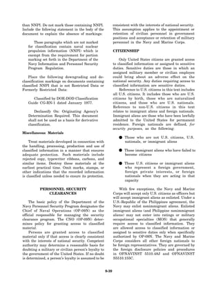 than NNPI. Do not mark those containing NNPI.                  consistent with the interests of national security.
Include the following statement in the body of the             This assumption applies to the appointment or
document to explain the absence of markings:                   retention of civilian personnel in government
                                                               positions and acceptance or retention of military
      Those paragraphs which are not marked                    personnel in the Navy and Marine Corps.
   for classification contain naval nuclear
   propulsion information (NNPI) which is                      CITIZENSHIP
   exempt from the requirement for portion
   marking set forth in the Department of the                      Only United States citizens are granted access
   Navy Information and Personnel Security                     to classified information or assigned to sensitive
   Program Regulation.                                         duties. Sensitive duties are those in which an
                                                               assigned military member or civilian employee
    Place the following downgrading and de-                    could bring about an adverse effect on the
classification markings on documents containing                national security. Any duties requiring access to
classified NNPI that is not Restricted Data or                 classified information are sensitive duties.
Formerly Restricted Data:                                          Reference to U.S. citizens in this text includes
                                                               all U.S. citizens. It includes those who are U.S.
      Classified by DOE-DOD Classification                     citizens by birth, those who are naturalized
   Guide CG-RN-1 dated January 1977.                           citizens, and those who are U.S. nationals.
                                                               Reference to non-U.S. citizens in this text
       Declassify On: Originating Agency’s                     relates to immigrant aliens and foreign nationals.
   Determination Required. This document                       Immigrant aliens are those who have been lawfully
   shall not be used as a basis for derivative                 admitted to the United States for permanent
   classification.                                             residence. Foreign nationals are defined, for
                                                               security purposes, as the following:
Miscellaneous Materials

    Treat materials developed in connection with
                                                                  • Those whoorare not U.S.aliens U.S.
                                                                    nationals,   immigrant
                                                                                             citizens,

the handling, processing, production and use of
classified information in a manner that ensures
adequate protection. Such materials include
                                                                  • Those immigrant aliens who have failed to
                                                                    become citizens
rejected copy, typewriter ribbons, carbons, and
similar items. Destroy these materials at the
earliest practical time. Omit marks, stamps, or
                                                                  • Thoserepresent a foreign government,
                                                                    who
                                                                          U.S. citizens or immigrant aliens

other indications that the recorded information                       foreign private interests, or foreign
is classified unless needed to ensure its protection.                 nationals when they are acting in that
                                                                      capacity

           PERSONNEL SECURITY                                      With few exceptions, the Navy and Marine
               CLEARANCES                                      Corps will accept only U.S. citizens as officers but
                                                               will accept immigrant aliens as enlisted. Under a
    The basic policy of the Department of the                  U.S.-Republic of the Philippines agreement, the
Navy Personnel Security Program designates the                 Navy may enlist nonimmigrant aliens. Enlisted
Chief of Naval Operations (OP-09N) as the                      immigrant aliens (and Philippine nonimmigrant
official responsible for managing the security                 aliens) may not enter into ratings or military
clearance program. The CNO (OP-09N) deter-                     occupational specialties (MOS) that generally
mines policy for granting access to classified                 require access to classified information. They
material.                                                      are allowed access to classified information or
    Persons are granted access to classified                   assigned to sensitive duties only when specifically
material only if that access is clearly consistent             authorized by OP-09N. The Navy and Marine
with the interests of national security. Competent             Corps considers all other foreign nationals to
authority may determine a reasonable basis for                 be foreign representatives. They are governed by
doubting a military or civilian person’s loyalty to            the foreign disclosure policies and procedures
the government of the United States. If no doubt               in OPNAVINST 5510.48J and OPNAVINST
is determined, a person’s loyalty is assumed to be             S5510.155C.


                                                        9-39
 