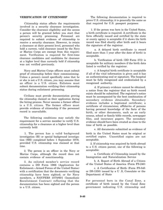 VERIFICATION OF CITIZENSHIP                                      The following documentation is required to
                                                              prove U.S. citizenship; it is generally the same as
    Citizenship status affects the requirements               that required for U.S. passport purposes:
involved in a security clearance investigation.
Consider the clearance eligibility and the access                 1. If the person was born in the United States,
a person will be granted before you start that                a birth certificate is required. A certificate in the
person’s security processing. Personnel are                   form officially issued and certified by the state
required to submit evidence of citizenship to                 or county agency is acceptable if it shows the birth
receive a security clearance. However, to retain              record was filed shortly after birth and it bears
a clearance at their present level, personnel who             the signature of the registrar.
hold a current, valid clearance issued by the Navy                   a. A delayed birth certificate (a record
or Marine Corps are exempt from this require-                 filed more than 1 year after the date of birth) is
ment. Verification is required for first-time                 acceptable.
clearance candidates and candidates for clearance
                                                                      b. Verification of birth (DD Form 372) is
at a higher level than currently held if citizenship
was not verified previously.                                  acceptable for military members if the birth data
                                                              listed is verified by the registrar.
    Navy and Marine Corps officers must submit                        c. A hospital birth certificate is acceptable
proof of citizenship before their commissioning.              if all of the vital information is given and it has
Unless a person’s record specifically notes that he           an authenticating seal or signature. The hospital
or she is not a U.S. citizen, you may assume that             must be fully recognized and credentialed by a
an officer is a U.S. citizen. Enlistees must                  recognized authority.
submit documentation verifying their citizenship                      d. If primary evidence cannot be obtained,
status during enlistment processing.                          a notice from the registrar that no birth record
                                                              exists should be submitted. The registrar’s notice
    Civilians must provide documentation proving              must be accompanied by the best combination of
the citizenship claimed on their application during           secondary evidence obtainable. Secondary
the hiring process. Never assume a former officer             evidence includes a baptismal certificate; a
is a U.S. citizen. The former officer must                    certificate of circumcision; affidavits of persons
provide evidence of citizenship if the personnel              having personal knowledge of the facts of the
record is unavailable.                                        birth; or other documents, such as an early
                                                              census, school or family bible records, newspaper
    The following conditions may satisfy the                  files, and insurance papers. The secondary
requirement for a service member to verify U.S.               evidence should have been created as close to the
citizenship for a clearance at a higher level than            time of birth as possible.
currently held:
                                                                     e. All documents submitted as evidence of
    1. The person has a valid background                      birth in the United States must be original or
investigation (BI) or special background investiga-           certified copies. Uncertified copies are not
tion (SBI) completed before 1 September 1979,                 acceptable.
provided U.S. citizenship was claimed at that                     2. If citizenship was acquired by birth abroad
time.                                                         to a U.S. citizen parent, one of the following is
   2. The person is an officer in the Navy or                 acceptable:
Marine Corps, although the record does not                           a. Certificate of Citizenship issued by the
contain evidence of noncitizenship.                           Immigration and Naturalization Service
    3. An enlisted member’s service record                           b. A. Report of Birth Abroad of a Citizen
contains a DD Form 1966 (Application for                      of the United States of America (Form FS-240)
Enlistment—Armed Forces of the United States)                       c. A Certification of Birth (Form FS-545
with a certification that the documents verifying             or DS-1350) issued by a U .S, Consulate or the
citizenship have been sighted; or for Navy                    Department of State
members, a NAVPERS 1070/601 (Immediate
Reenlistment Contract) reflecting that the                    For personnel born in the Canal Zone, a
documentation has been sighted and the person                 certificate of birth issued by the Canal Zone
is a U.S. citizen.                                            government indicating U.S. citizenship and


                                                       9-40
 