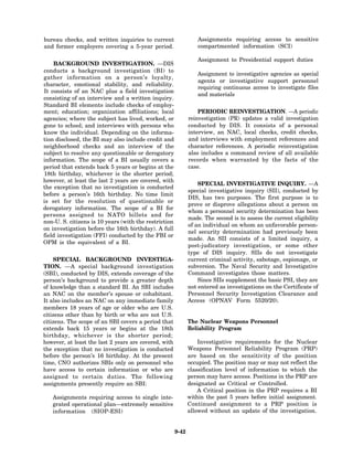 bureau checks, and written inquiries to current                   Assignments requiring access to sensitive
and former employers covering a 5-year period.                    compartmented information (SCI)

                                                                  Assignment to Presidential support duties
    BACKGROUND INVESTIGATION. —DIS
conducts a background investigation (BI) to
                                                                  Assignment to investigative agencies as special
gather information on a person’s loyalty,
                                                                  agents or investigative support personnel
character, emotional stability, and reliability.
                                                                  requiring continuous access to investigate files
It consists of an NAC plus a field investigation
                                                                  and materials
consisting of an interview and a written inquiry.
Standard BI elements include checks of employ-
ment; education; organization affiliations; local                 PERIODIC REINVESTIGATION . —A periodic
agencies; where the subject has lived, worked, or             reinvestigation (PR) updates a valid investigation
gone to school; and interviews with persons who               conducted by DIS. It consists of a personal
know the individual. Depending on the informa-                interview, an NAC, local checks, credit checks,
tion disclosed, the BI may also include credit and            and interviews with employment references and
neighborhood checks and an interview of the                   character references. A periodic reinvestigation
subject to resolve any questionable or derogatory             also includes a command review of all available
information. The scope of a BI usually covers a               records when warranted by the facts of the
period that extends back 5 years or begins at the             case.
18th birthday, whichever is the shorter period;
however, at least the last 2 years are covered, with
                                                                  SPECIAL INVESTIGATIVE INQUIRY. —A
the exception that no investigation is conducted
                                                              special investigative inquiry (SII), conducted by
before a person’s 16th birthday. No time limit
                                                              DIS, has two purposes. The first purpose is to
is set for the resolution of questionable or
                                                              prove or disprove allegations about a person on
derogatory information. The scope of a BI for
                                                              whom a personnel security determination has been
persons assigned to NATO billets and for
                                                              made. The second is to assess the current eligibility
non-U. S. citizens is 10 years (with the restriction
                                                              of an individual on whom an unfavorable person-
on investigation before the 16th birthday). A full
                                                              nel security determination had previously been
field investigation (FFI) conducted by the FBI or
                                                              made. An SII consists of a limited inquiry, a
OPM is the equivalent of a BI.
                                                              post-judicatory investigation, or some other
                                                              type of DIS inquiry. SIIs do not investigate
    SPECIAL BACKGROUND INVESTIGA-                             current criminal activity, sabotage, espionage, or
TION. —A special background investigation                     subversion. The Naval Security and Investigative
(SBI), conducted by DIS, extends coverage of the              Command investigates those matters.
person’s background to provide a greater depth                    Since SIIs supplement the basic PSI, they are
of knowledge than a standard BI. An SBI includes              not entered as investigations on the Certificate of
an NAC on the member’s spouse or cohabitant.                  Personnel Security Investigation Clearance and
It also includes an NAC on any immediate family               Access (OPNAV Form 5520/20).
members 18 years of age or older who are U.S.
citizens other than by birth or who are not U.S.
citizens. The scope of an SBI covers a period that            The Nuclear Weapons Personnel
extends back 15 years or begins at the 18th                   Reliability Program
birthday, whichever is the shorter period;
however, at least the last 2 years are covered, with              Investigative requirements for the Nuclear
the exception that no investigation is conducted              Weapons Personnel Reliability Program (PRP)
before the person’s 16 birthday. At the present               are based on the sensitivity of the position
time, CNO authorizes SBIs only on personnel who               occupied. The position may or may not reflect the
have access to certain information or who are                 classification level of information to which the
assigned to certain duties. The following                     person may have access. Positions in the PRP are
assignments presently require an SBI:                         designated as Critical or Controlled.
                                                                  A Critical position in the PRP requires a BI
   Assignments requiring access to single inte-               within the past 5 years before initial assignment.
   grated operational plan—extremely sensitive                Continued assignment to a PRP position is
   information (SIOP-ESI)                                     allowed without an update of the investigation.


                                                       9-42
 