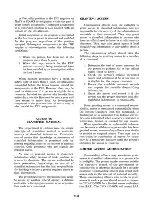 A Controlled position in the PRP requires an              GRANTING ACCESS
NACI or DNACI investigation within the past 5
years before assignment. Continued assignment                     Commanding officers have the authority to
to a Controlled position is also allowed with an              grant access to classified information and are
update of the investigation.                                  responsible for the security of the information or
    Initial assignment in the program is interpreted          materials in their command. They may grant
as the first time a person is screened and qualified          access to classified information to persons who
for the program, regardless of the position                   have an official need to know or a valid security
occupied. Subsequent assignments in the PRP                   clearance. They may also grant access if local
require a reinvestigation under the following                 disqualifying information is unavailable about a
conditions:                                                   person.
                                                                  The commanding officer should take the
   1. When the person has been out of the                     following steps in granting access to a member
      program more than 5 years                               of a command:
   2. When the requirements for the PRP
      position currently being considered have                   1. Determine the level of access necessary for
      not been satisfied by an investigation within                 the person to perform his or her official
      the last 5 years                                              duties (need to know).
                                                                 2. Check the person’s official personnel
    When military personnel have a break in                         record and determine if he or she has, or
active duty of more than 1 year, investigations                     is eligible for, the proper clearance.
completed before the break become invalid for                    3. Review the available command records
assignments to the PRP. However, they may be                        and reports for possible disqualifying
used to determine if a person is eligible for a                     information.
clearance. Included are persons who transfer from                4. Grant the access and record it if the
active duty into the Reserves for over a year and                   person has the proper clearance and, dis-
then return to active duty. An investigation                        qualifying information is unavailable.
completed in the previous tour of active duty is
also invalid for PRP assignments.                                  Since granting access is a command respon-
                                                              sibility, access is terminated automatically when
                                                              the person transfers from the command, is
                                                              discharged, or is separated from federal service.
               ACCESS TO                                      It is also terminated when a security clearance is
          CLASSIFIED MATERIAL                                 withdrawn, denied, or revoked for any reason.
                                                                  When questionable or unfavorable informa-
    The Department of Defense uses the simple                 tion becomes available on a person who has been
principle of circulation control to maintain                  granted access, commanding officers may decide
security of classified information. Circulation               to restrict or suspend access. They may use a
control means that knowledge or possession of                 restriction or suspension of access for cause
classified information is permitted only by                   only as a temporary measure until the person’s
persons requiring access in the interest of national          eligibility for access is resolved.
security. Only personnel who are eligible are
granted access.                                               LIMITED ACCESS AUTHORIZATION
    No one is granted access to classified                        Commanding officers may sometimes grant
information solely because of rank, position, or
                                                              access to classified information to a person who
a security clearance. The person authorized to
                                                              is ineligible. The person maybe someone outside
have possession, knowledge, or control of
                                                              the executive branch of the government or
classified information has the final responsibility           someone who is otherwise ineligible for a security
for deciding whether a person requires access to              clearance. Commanding officers may grant such
that information.
                                                              access only in the interest of national security.
    The preceding security precautions also apply             Those commanding officers who decide to grant
to access by another federal agency, a defense                access to such a person should submit a request
contractor, a foreign government, or an organiza-             to CNO (OP-09N) for a limited access authoriza-
tion such as a command.                                       tion (LAA). The CNO (OP-09N) will accept LAA


                                                       9-43
 