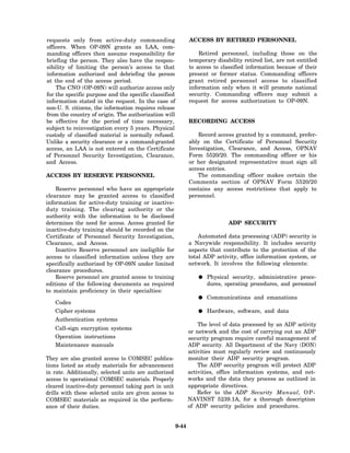requests only from active-duty commanding                     ACCESS BY RETIRED PERSONNEL
officers. When OP-09N grants an LAA, com-
manding officers then assume responsibility for                   Retired personnel, including those on the
briefing the person. They also have the respon-               temporary disability retired list, are not entitled
sibility of limiting the person’s access to that              to access to classified information because of their
information authorized and debriefing the person              present or former status. Commanding officers
at the end of the access period.                              grant retired personnel access to classified
    The CNO (OP-09N) will authorize access only               information only when it will promote national
for the specific purpose and the specific classified          security. Commanding officers may submit a
information stated in the request. In the case of             request for access authorization to OP-09N.
non-U. S. citizens, the information requires release
from the country of origin. The authorization will
be effective for the period of time necessary,                RECORDING ACCESS
subject to reinvestigation every 5 years. Physical
custody of classified material is normally refused.               Record access granted by a command, prefer-
Unlike a security clearance or a command-granted              ably on the Certificate of Personnel Security
access, an LAA is not entered on the Certificate              Investigation, Clearance, and Access, OPNAV
of Personnel Security Investigation, Clearance,               Form 5520/20. The commanding officer or his
and Access.                                                   or her designated representative must sign all
                                                              access entries.
ACCESS BY RESERVE PERSONNEL                                      The commanding officer makes certain the
                                                              Comments section of OPNAV Form 5520/20
    Reserve personnel who have an appropriate                 contains any access restrictions that apply to
clearance may be granted access to classified                 personnel.
information for active-duty training or inactive-
duty training. The clearing authority or the
authority with the information to be disclosed
determines the need for access. Access granted for                            ADP SECURITY
inactive-duty training should be recorded on the
Certificate of Personnel Security Investigation,                  Automated data processing (ADP) security is
Clearance, and Access.                                        a Navywide responsibility. It includes security
    Inactive Reserve personnel are ineligible for             aspects that contribute to the protection of the
access to classified information unless they are              total ADP activity, office information system, or
specifically authorized by OP-09N under limited               network. It involves the following elements:
clearance procedures.
    Reserve personnel are granted access to training                 Physical security, administrative proce-
editions of the following documents as required                      dures, operating procedures, and personnel
to maintain proficiency in their specialties:
                                                                     Communications and emanations
   Codes
   Cipher systems                                                    Hardware, software, and data
   Authentication systems
                                                                  The level of data processed by an ADP activity
   Call-sign encryption systems
                                                              or network and the cost of carrying out an ADP
   Operation instructions                                     security program require careful management of
   Maintenance manuals                                        ADP security. All Department of the Navy (DON)
                                                              activities must regularly review and continuously
They are also granted access to COMSEC publica-               monitor their ADP security program.
tions listed as study materials for advancement                   The ADP security program will protect ADP
in rate. Additionally, selected units are authorized          activities, office information systems, and net-
access to operational COMSEC materials. Properly              works and the data they process as outlined in
cleared inactive-duty personnel taking part in unit           appropriate directives.
drills with these selected units are given access to              Refer to the ADP Security Manual, O P -
COMSEC materials as required in the perform-                  NAVINST 5239.1A, for a thorough description
ance of their duties.                                         of ADP security policies and procedures.


                                                       9-44
 