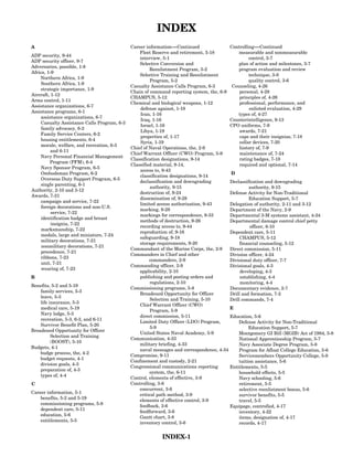 INDEX
A                                             Career information-----Continued
                                                                    -                       Controlling-----Continued
                                                                                                           -
                                                  Fleet Reserve and retirement, 5-18            measurable and nonmeasurable
ADP security, 9-44
                                                  interview, 5-1                                     control, 3-7
ADP security officer, 9-7
                                                  Selective Conversion and                      plan of action and milestones, 3-7
Adversaries, possible, 1-8
                                                       Reenlistment Program, 5-2                program evaluation and review
Africa, 1-9
                                                  Selective Training and Reenlistment                technique, 3-8
    Northern Africa, 1-9
                                                       Program, 5-2                                  quality control, 3-6
     Southern Africa, 1-9
                                              Casualty Assistance Calls Program, 6-3         Counseling, 4-26
     strategic importance, 1-9
                                              Chain of command reporting system, the, 6-9       personal, 4-28
Aircraft, 1-12
                                              CHAMPUS, 5-12                                     principles of, 4-26
Arms control, 1-11
                                              Chemical and biological weapons, 1-12             professional, performance, and
Assistance organizations, 6-7
                                                  defense against, 1-18                              enlisted evaluation, 4-29
Assistance programs, 6-1
                                                  Iran, 1-16                                    types of, 4-27
     assistance organizations, 6-7
                                                  Iraq, 1-16                                Counterintelligence, 9-13
     Casualty Assistance Calls Program, 6-3
                                                  Israel, 1-16                              CPO uniforms, 7-9
     family advocacy, 6-2
                                                  Libya, 1-19                                   awards, 7-21
     Family Service Centers, 6-2
                                                  properties of, 1-17                           caps and their insignias, 7-18
     housing entitlements, 6-4
                                                  Syria, 1-19                                   collar devices, 7-20
     morale, welfare, and recreation, 6-3
                                              Chief of Naval Operations, the, 2-9               history of, 7-9
          and 6-11
                                              Chief Warrant Officer (CWO) Program, 5-9          maintenance of, 7-24
     Navy Personal Financial Management
                                              Classification designations, 9-14                 rating badges, 7-18
         Program (PFM), 6-4
                                              Classified material, 9-14,                        required and optional, 7-14
     Navy Sponsor Program, 6-5
                                                  access to, 9-43
     Ombudsman Program, 6-2                                                                 D
                                                  classification designations, 9-14
     Overseas Duty Support Program, 6-5
                                                  declassification and downgrading          Declassification and downgrading
     single parenting, 6-1
                                                       authority, 9-15                               authority, 9-15
Authority, 2-10 and 3-12
                                                  destruction of, 9-24                      Defense Activity for Non-Traditional
Awards, 7-21
                                                  dissemination of, 9-28                             Education Support, 5-7
     campaign and service, 7-22
                                                  limited access authorization, 9-43        Delegation of authority, 2-11 and 3-12
     foreign decorations and non-U.S.
                                                  marking, 9-28                             Department of the Navy, 2-9
          service, 7-22
                                                  markings for correspondence, 9-33         Departmental 3-M systems assistant, 4-24
     identification badge and breast
                                                  methods of destruction, 9-26              Departmental damage control chief petty
          insignia, 7-22
                                                  recording access to, 9-44                           officer, 8-10
     marksmanship, 7-22
                                                  reproduction of, 9-16                     Dependent care, 5-11
     medals, large and miniature, 7-24
                                                  safeguarding, 9-18                             CHAMPUS, 5-12
     military decorations, 7-21
                                                  storage requirements, 9-20                     financial counseling, 5-12
     nonmilitary decorations, 7-21
                                              Commandant of the Marine Corps, the, 2-9      Direct commission, 5-11
     precedence, 7-21
                                              Commanders in Chief and other                 Division officer, 4-24
     ribbons, 7-23
                                                       commanders, 2-9                      Divisional duty officer, 7-7
     unit, 7-21
                                              Commanding officer, 2-9                       Divisional goals, 4-3
     wearing of, 7-23
                                                  applicability, 2-10                            developing, 4-3
B                                                 publishing and posting orders and              establishing, 4-4
                                                       regulations, 2-10                         monitoring, 4-4
Benefits, 5-2 and 5-19
                                              Commissioning programs, 5-8                   Documentary evidence, 2-7
    family services, 5-3
                                                  Broadened Opportunity for Officer         Drill and formation, 7-2
    leave, 5-3
                                                       Selection and Training, 5-10         Drill commands, 7-4
    life insurance, 5-3
                                                  Chief Warrant Officer (CWO)
    medical care, 5-19                                                                      E
                                                       Program, 5-9
    Navy lodge, 5-3
                                                  direct commission, 5-11                   Education, 5-6
    recreation, 5-3, 6-3, and 6-11
                                                  Limited Duty Officer (LDO) Program,           Defense Activity for Non-Traditional
    Survivor Benefit Plan, 5-20
                                                       5-9                                           Education Support, 5-7
Broadened Opportunity for Officer
                                                  United States Naval Academy, 5-9              Montgomery GI Bill (MGIB) Act of 1984, 5-8
          Selection and Training
                                              Communication, 4-33                               National Apprenticeship Program, 5-7
          (BOOST), 5-10
                                                  military briefing, 4-33                       Navy Associate Degree Program, 5-8
Budgets, 4-1
                                                  naval messages and correspondence, 4-34       Program for Afloat College Education, 5-6
    budge process, the, 4-2
                                              Compromise, 9-11                                  Servicemembers Opportunity College, 5-8
    budget requests, 4-1
                                              Confinement and custody, 2-21                     tuition assistance, 5-6
    division goals, 4-3
                                              Congressional communications reporting        Entitlements, 5-5
    preparation of, 4-3
                                                       system, the, 6-11                        household effects, 5-5
    types of, 4-4
                                              Control, elements of effective, 3-9               Navy schooling, 5-6
C                                             Controlling, 3-6                                  retirement, 5-5
                                                  concurrent, 3-6                               selective reenlistment bonus, 5-6
Career information, 5-1                           critical path method, 3-9                     survivor benefits, 5-5
    benefits, 5-2 and 5-19                        elements of effective control, 3-9            travel, 5-5
    commissioning programs, 5-8                   feedback, 3-6                             Equipage, controlled, 4-17
    dependent care, 5-11                          feedforward, 3-6                              inventory, 4-22
    education, 5-6                                Gantt chart, 3-8                              items, designation of, 4-17
    entitlements, 5-5                             inventory control, 3-6                        records, 4-17


                                                           INDEX-1
 