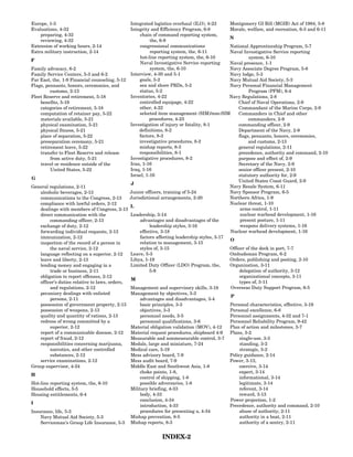Europe, 1-3                                    Integrated logistics overhaul (ILO), 4-23      Montgomery GI Bill (MGIB) Act of 1984, 5-8
Evaluations, 4-32                              Integrity and Efficiency Program, 6-8          Morale, welfare, and recreation, 6-3 and 6-11
    preparing, 4-32                                 chain of command reporting system,
                                                                                              N
    reviewing, 4-32                                      the, 6-9
Extension of working hours, 2-14                    congressional communications              National Apprenticeship Program, 5-7
Extra military instruction, 2-14                         reporting system, the, 6-11          Naval Investigative Service reporting
                                                    hot-line reporting system, the, 6-10                system, 6-10
F
                                                    Naval Investigative Service reporting     Naval presence, 1-1
Family advocacy, 6-2                                     system, the, 6-10                    Navy Associate Degree Program, 5-8
Family Service Centers, 5-3 and 6-2            Interview, 4-30 and 5-1                        Navy lodge, 5-3
Far East, the, 1-9 Financial counseling, 5-12       goals, 5-2                                Navy Mutual Aid Society, 5-3
Flags, pennants, honors, ceremonies, and            sea and shore PRDs, 5-2                   Navy Personal Financial Management
         customs, 2-13                              status, 5-2                                         Program (PFM), 6-4
Fleet Reserve and retirement, 5-18             Inventories, 4-22                              Navy Regulations, 2-8
    benefits, 5-19                                  controlled equipage, 4-22                     Chief of Naval Operations, 2-9
    categories of retirement, 5-18                  other, 4-22                                   Commandant of the Marine Corps, 2-9
    computation of retainer pay, 5-22               selected item management (SIM)/non-SIM        Commanders in Chief and other
    materials available, 5-21                            procedures, 4-23                               commanders, 2-9
    physical examination, 5-21                 Investigation of injury or fatality, 8-1           commanding officer, 2-9
    physical fitness, 5-21                         definitions, 8-2                               Department of the Navy, 2-9
    place of separation, 5-22                      factors, 8-3                                   flags, pennants, honors, ceremonies,
    preseparation ceremony, 5-21                   investigative procedures, 8-2                        and customs, 2-13
    retirement leave, 5-22                         mishap reports, 8-3                            general regulations, 2-11
    transfer to Fleet Reserve and release          responsibilities, 8-1                          precedence, authority and command, 2-10
         from active duty, 5-21                Investigative procedures, 8-2                      purpose and effect of, 2-9
    travel or residence outside of the         Iran, 1-16                                         Secretary of the Navy, 2-9
         United States, 5-22                   Iraq, 1-16                                         senior officer present, 2-10
                                               Israel, 1-16                                       statutory authority for, 2-9
G
                                                                                                  United States Coast Guard, 2-9
                                               J
General regulations, 2-11                                                                     Navy Resale System, 6-11
    alcoholic beverages, 2-13                  Junior officers, training of 5-24              Navy Sponsor Program, 6-5
    communications to the Congress, 2-13       Jurisdictional arrangements, 2-20              Northern Africa, 1-9
    compliance with lawful orders, 2-12                                                       Nuclear threat, 1-10
                                               L
    dealings with members of Congress, 2-13                                                        arms control, 1-11
    direct communication with the              Leadership, 3-14                                    nuclear warhead development, 1-16
         commanding officer, 2-13                   advantages and disadvantages of the            present posture, 1-11
    exchange of duty, 2-12                               leadership styles, 3-16                   weapons delivery systems, 1-16
    forwarding individual requests, 2-13            effective, 3-18                           Nuclear warhead development, 1-16
    immunization, 2-12                              factors affecting leadership styles, 3-17
                                                                                              O
    inspection of the record of a person in         relation to management, 3-15
         the naval service, 2-12                    styles of, 3-15                           Officer of the deck in port, 7-7
    language reflecting on a superior, 2-12    Leave, 5-3                                     Ombudsman Program, 6-2
    leave and liberty, 2-13                    Libya, 1-19                                    Orders, publishing and posting, 2-10
    lending money and engaging in a            Limited Duty Officer (LDO) Program, the,       Organization, 3-11
         trade or business, 2-11                         5-9                                       delegation of authority, 3-12
    obligation to report offenses, 2-12                                                            organizational concepts, 3-11
                                               M
    officer’s duties relative to laws, orders,                                                     types of, 3-11
         and regulations, 2-12                 Management and supervisory skills, 3-18        Overseas Duty Support Program, 6-5
    pecuniary dealings with enlisted           Management by objectives, 3-3
                                                                                              P
         persons, 2-11                              advantages and disadvantages, 3-4
    possession of government property, 2-13         basic principles, 3-3                     Personal characteristics, effective, 3-19
    possession of weapons, 2-13                     objectives, 3-3                           Personal excellence, 6-8
    quality and quantity of rations, 2-13           personnel needs, 3-5                      Personnel assignments, 4-32 and 7-1
    redress of wrong committed by a                 personnel qualifications, 3-6             Personnel Reliability Program, 9-42
         superior, 2-12                        Material obligation validation (MOV), 4-12     Plan of action and milestones, 3-7
    report of a communicable disease, 2-12     Material request procedures, shipboard 4-9     Plans, 3-2
    report of fraud, 2-12                      Measurable and nonmeasurable control, 3-7           single-use, 3-3
    responsibilities concerning marijuana,     Medals, large and miniature, 7-24                   standing, 3-2
         narcotics, and other controlled       Medical care, 5-19                                  strategic, 3-2
         substances, 2-12                      Mess advisory board, 7-9                       Policy guidance, 2-14
    service examinations, 2-12                 Mess audit board, 7-9                          Power, 3-13,
Group supervisor, 4-24                         Middle East and Southwest Asia, 1-8                 coercive, 3-14
                                                    choke points, 1-8,                             expert, 3-14
H
                                                    control of shipping, 1-8                       informational, 3-14
Hot-line reporting system, the, 6-10                possible adversaries, 1-8                      legitimate, 3-14
Household effects, 5-5                         Military briefing, 4-33                             referent, 3-14
Housing entitlements, 6-4                           body, 4-33                                     reward, 3-13
                                                    conclusion, 4-34                          Power projection, 1-2
I
                                                    introduction, 4-33                        Precedence, authority and command, 2-10
Insurance, life, 5-3                                procedures for presenting a, 4-34              abuse of authority, 2-11
    Navy Mutual Aid Society, 5-3               Mishap prevention, 8-5                              authority in a boat, 2-11
    Serviceman’s Group Life Insurance, 5-3 Mishap reports, 8-3                                     authority of a sentry, 2-11


                                                             INDEX-2
 