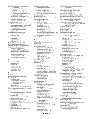 Precedence, authority and command----- -         Regulations-----Continued
                                                                -                               Selective Conversion and Reenlistment
         Continued                                   photographic equipment, 2-18                        Program, 5-2
    authority of juniors to issue orders to          plan of the day, 2-18                      Selective reenlistment bonus, 5-6
         seniors, 2-11                               profane Language, 2-18                     Selective Training and Reenlistment
    authority of warrant officers,                   publishing and posting, 2-10                        Program, 5-2
         noncommissioned officers, and               regulatory articles of interest, 2-18      Senior officer present, 2-10
         petty officers, 2-11                    Report chit, 2-1                               Serviceman’s Group Life Insurance, 5-3
    authority over subordinates, 2-11            Report of survey, 4-19                         Servicemembers Opportunity College, 5-8
    contradictory and conflicting orders, 2-11   Reproduction of classified material, 9-16      Ship maintenance and modernization, 2-18
    delegation of authority, 2-11                Retirement, 5-5 and 5-18                       Ship’s Organization and Regulations
    exercise of authority, 2-10                      benefits, 5-19                                      Manual (SORM), 4-35
Preliminary inquiry, 2-4                             categories of, 5-18                        Shipboard Nontactical Automated Data
    advising the accused, 2-7                        computation of retainer pay, 5-22                   Processing (ADP) Program (SNAP I
    collecting documentary evidence, 2-7             leave, 5-22                                         and SNAP II), 4-25
    collecting real evidence, 2-7                    materials available, 5-21                  Shipping, control of, 1-8
    interrogating the accused, 2-8                   physical examination, 5-21                 Single parenting, 6-1
    interrogating witnesses, 2-6                     physical fitness, 5-21                     Single-use plans, 3-3
    objective of, 2-4                                place of separation, 5-22                  Southern Africa, 1-9
Preliminary investigation, 2-1                       plans to travel or reside outside of the   Special security officer, 9-7
    preliminary inquiry, 2-4                              United States, 5-22                   Standard Organization and Regulations of
    report chit, 2-1                                 preseparation ceremony, 5-21                        the U.S. Navy (SORN), 2-13
Presenting personnel, 7-6                        Ribbons, 7-23                                      regulations, 2-15
    ceremonies, 7-7                                                                                 safety, 2-18
    inspections, 7-6                             S                                                  ship maintenance and modernization,
    quarters, 7-7                                                                                        2-18
                                           Safeguarding classified material, 9-18
Pride and professionalism, 6-7                                                                      standard unit organization, 2-15
                                           Safety, 2-18
Privileges, withholding of, 2-14                                                                    training, 2-18
                                           Safety organization, 8-8
Program for Afloat College Education, 5-6                                                           unit administration, 2-14
                                           Safety program, 8-6
Programs and policies, 6-1                                                                          unit bills, 2-18
                                                department safety officer, 8-8
    assistance programs, 6-1                                                                        unit directives system, 2-18
                                                division safety officer, 8-9
    Integrity and Efficiency Program, 6-8                                                           unit organization, 2-15
                                                division safety petty officer, 8-9
    morale, welfare, and recreation, 6-3                                                            watch organization, 2-15
                                                enlisted safety committee, 8-9
         and 6-11                                                                               Standard unit organization, 2-15
                                                responsibility for, 8-6
    Navy Resale System, 6-11                                                                    Standing plans, 3-2
                                                safety council, 8-9
    personal excellence, 6-8                                                                    Status of Forces Agreements (SOFA), 2-19
                                                safety officer, 8-8
    pride and professionalism, 6-7                                                                  arrangements, 2-20
                                                safety organization, 8-8
                                                                                                    confinement and custody, 2-21
Q                                          Sea control, 1-2
                                                                                                    development of, 2-19
                                           Secretary of the Navy, 2-9
Quality control, 3-6                                                                                punishments, 2-21
                                           Security, 9-1
    concurrent, 3-7                                                                                 purpose of, 2-19
                                               access to classified material, 9-43
    feedback, 3-7                                                                                   rights, 2-21
                                               ADP, 9-44
    feedforward, 3-7                                                                            Statutory authority for U.S. Navy
                                               classified material, 9-14
    quality circles, 3-7                                                                                 Regulations, 2-9
                                               compromise, 9-11
    statistical analysis, 3-7                                                                       maintenance of Navy Regulations, 2-9
                                               counterintelligence matters, 9-13
    zero defects, 3-7                                                                               purpose and effect of U.S. Navy
                                               Personnel Reliability Program, 9-42
                                                                                                         Regulations, 2-9
R                                              personnel security clearances, 9-39
                                                                                                Stores, equipment, and repair parts, 4-5
                                           Security assistants, 9-5
Real evidence, 2-7                                                                                   controlled equipage, 4-17
                                           Security clearances, 9-39
Recognition of performance, 2-15                                                                    determination of requirements, 4-7
                                               citizenship, 9-39
Records, 5-16                                                                                       integrated logistics overhaul (ILO), 4-23
                                               investigations, 9-41
    microform, 5-17                                                                                 inventories, 4-22
                                               verification of citizenship, 9-40
    of expending and recovering                                                                     priorities, 4-13
                                           Security manager, 9-3
          accountable material, 4-18                                                                receiving and inspecting, 4-13
                                           Security Program, 9-1
    substandard, 5-16                                                                               records of expending and recovering
                                               automated data processing (ADP)
    updating, 5-18                                                                                       accountable material, 4-18
                                                    security officer, 9-7
    within selection board package, 5-18                                                            responsibilities of custodians, 4-15
                                               basic policy, 9-2
Redress of wrong committed by a superior,                                                           routine requirements, 4-9
                                               command management, 9-3
         2-12                                                                                       stowage and custody, 4-14
                                               program management, 9-2
Regulations, 2-15                                                                                   stowage principles, 4-15
                                               security assistants, 9-5
    armed forces identification cards and                                                           supply departments, 4-5
                                               security education, 9-7
         leave papers, 2-15                                                                         survey procedures, 4-18
                                               security manager, 9-3
    berthing, 2-16                                                                              Stowage, 4-14
                                               special security officer, 9-7
    card games and gambling, 2-16                                                                   principles of, 4-15
                                               Top Secret control officer, 9-5
    civilian clothing, 2-16                                                                         responsibilities of custodians, 4-15
                                           Selected item management (SIM)/non-SIM
    emergency equipment, 2-16                                                                   Strategic plans, 3-2
                                                    procedures, 4-23
    government property, 2-16                                                                   Strategic resources, 1-9
                                           Selection board, 5-13
    grooming and personal appearance, 2-17                                                      Strengths, weaknesses, opportunities, and
                                               composition of E-7, 5-13
    hitchhiking, 2-17                                                                                    threats (SWOT), 3-5
                                               microform records, review of, 5-17
    indebtedness, 2-17                                                                          Submarines, 1-12
                                               package, 5-18
    mess gear; 2-17                                                                             Supervisory responsibilities, 3-1
                                               quotas, 5-14
    outfits, uniforms, and clothing, 2-17                                                           authority and power, 3-13
                                               record update, 5-18
    personal effects, 2-17                                                                          controlling, 3-6
                                               substandard records, 5-16

                                                                INDEX-3
 