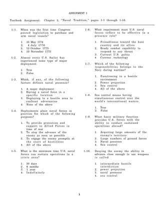 ASSIGNMENT 1

Textbook    Assignment:      Chapter 1, “Naval             Tradition,” pages 1-1 through 1-16.


1-1.   When was the first time Congress                            1-6.   What requirement must U.S. naval
       p a s s e d l e g i s l a t i o n to purchase and                  forces reflect to be effective in a
       arm naval vessels?                                                 presence role?

       1.    10   May 1774                                                1.   Friendliness toward the host
       2.     4   July 1776                                                    country and its allies
       3.    13   October 1775                                            2.   Ready combat capability to
       4.    10   November 1775                                                respond to any threat
                                                                          3.   Current U.S. policy
1-2.   Almost every U.S. Sailor has                                       4.   Current technology
       experienced some type of major
       deployment.                                                 1-7.   Which of the following
                                                                          responsibilities belongs to the
       1.    True                                                         Navy during wartime?
       2.    False
                                                                          1.   Functioning in a hostile
1-3.   Which, i f a n y , o f t h e f o l l o w i n g                          environment
       factors defines naval presence?                                    2.   Power projection
                                                                          3.   Sea control
       1.    A major deployment                                           4.   All of the above
       2.    Having a naval force in a
             specific location                                     1-8.   Sea control means having
       3.    Deploying to a hostile area to                               simultaneous control over the
             confront adversaries                                         world’s international waters.
       4.    None of the above
                                                                          1.   True
1-4.   Deployments place naval forces in                                  2.   False
       position for which of the following
       purposes?                                                   1-9.   What basic military function
                                                                          p r o v i d e s U . S . forces with the
       1.    To provide protection and                                    ability to conduct sustained
             support to Allied Forces in                                  operations abroad?
             time of war
       2.    To stop the advance of the                                   1.   Acquiring large amounts of the
             enemy as soon as possible                                         enemy’s territory
       3.    To engage the enemy promptly at                              2.   Large numbers of ground forces
             the start of hostilities                                     3.   Naval presence
       4.    All of the above                                             4.   Sea control

1-5.   What is the maximum time U.S. naval                        1-10.   Denying the enemy the ability to
       forces can sustain operations in a                                 advance close enough to use weapons
       crisis area?                                                       is called

       1.    30 days                                                      1.   intermediate hostile
       2.    6 months                                                          interdiction
       3.    1 year                                                       2.   power projection
       4.    Indefinitely                                                 3.   naval presence
                                                                          4.   sea control




                                                              1
 