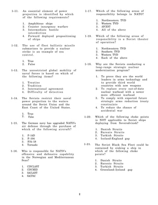 1-11.   An essential element of power              1-17.   Which of the following areas of
        projection is identified by which                  responsibility belongs to NATO?
        of the following requirements?
                                                           1.   Northwestern TVD
        1.   Amphibious ships                              2.   Western TVD
        2.   Counter insurgency warfare                    3.   AFCENT
        3.   Intermediate hostile                          4.   All of the above
             interdiction
        4.   Forward deployed propositioning       1-18.   Which of the following areas of
             of ships                                      responsibility is a Soviet theater
                                                           of operation?
1-12.   The use of fleet ballistic missile
        submarines to provide a nuclear                    1.   Northwestern TVD
        strike is an example of sea                        2.   Southern TVD
        control.                                           3.   Western TVD
                                                           4.   Each of the above
        1.   True
        2.   False                                 1-19.   Why are the Soviets conducting a
                                                           long–range strategic nuclear
1-13.   The unrestricted global mobility of                modernization program?
        naval forces is based on which of
        the following items?                               1.   To prove they are the world
                                                                leaders in arms technology and
        1.   Treaties                                           to provide third world
        2.   Tradition                                          countries with new weapons
        3.   International agreement                       2.   To replace every out-of-date
        4.   Difficulty of detection                            nuclear warhead with a newer
                                                                more efficient warhead
1–14.   The Soviets restrict their naval                   3.   To comply with expected future
        power projection to the waters                          strategic arms reduction treaty
        around the Soviet Union and the                         constraints
        East Coast of the United States.                   4.   To reduce the chance of
                                                                accidental war
        1.   True
        2.   False                                 1-20.   Which of the following choke points
                                                           is NOT applicable to Soviet ships
1-15.   The German navy has upgraded NATO’s                deploying from Severodvinsk?
        air defense through the purchase of
        which of the following aircraft?                   1.   Danish Straits
                                                           2.   Barents Straits
        1.   F–14D                                         3.   Turkish Straits
        2.   F–104                                         4.   Iceland-England gap
        3.   F/A–18
        4.   Tornado                               1-21.   The Soviet Black Sea Fleet could be
                                                           contained by sinking a ship in
1-16.   Who is responsible for NATO’s                      which of the following choke
        offensive and defensive capability                 points?
        in the Norwegian and Mediterranean
        Seas?                                              1.   Danish Straits
                                                           2.   Barents Straits
        1.   CINCLANT                                      3.   Turkish Straits
        2.   CINCMED                                       4.   Greenland–Iceland   gap
        3.   SACLANT
        4.   SACPAC




                                               2
 