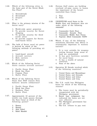 1-22.   Which of the following cities is          1-28.   Persian Gulf states are building
        the home port of the Soviet Black                 overland oil–pipe routes to lessen
        Sea Fleet?                                        the importance of the Israeli
                                                          controlled Suez Canal.
        1.   Severodvinsk
        2.   Sevastopol                                   1.   True
        3.   Tripoli                                      2.   False
        4.   Ur
                                                  1-29.   USCENTCOM naval forces in the
1-23.   What is the primary mission of the                Middle East and Southwest Asia are
        Soviet navy?                                      under which of the following
                                                          commands?
        1.   World–wide power projection
        2.   To provide security for Soviet               1.   Commander Sixth Fleet
             shipping                                     2.   Commander Seventh Fleet
        3.   To provide security for third                3.   Commander Middle East Forces
             world allies                                 4.   Supreme Allied Commander NATO
        4.   To provide support for Soviet
             land–based forces                    1-30.   Which, if any, of the following
                                                          statements describes why Africa is
1-24.   The bulk of Soviet naval air power                strategically important to western
        is derived by which of the                        nations?
        following methods of providing air
        power?                                            1.   It is very suitable for weapons
                                                               testing because large areas of
        1.   Land–based aircraft                               land are uninhabited
        2.   Aircraft carriers                            2.   It has port facilities suitable
        3.   Helo carriers                                     for naval bases
        4.   Destroyers                                   3.   It has a wealth of natural
                                                               resources
1-25.   Which of the following Soviet                     4.   None of the above
        fleets contain aircraft carriers?
                                                  1-31.   Operation El Dorado involved which
        1.   Pacific Ocean Fleet                          of the following countries?
        2.   Black Sea Fleet
        3.   Caspian Fleet                                1.   United   States   and Mozambique
        4.   Baltic Fleet                                 2.   United   States   and Grenada
                                                          3.   United   States    and Libya
1-26.   Which of the following Soviet                     4.   United   States    and Iraq
        fleets does NOT contain fleet
        ballistic missile submarines?             1-32.   The U.S. could lose Philippine
                                                          bases for which of the following
        1.   Pacific Ocean Fleet                          reasons?
        2.   Black Sea Fleet
        3.   Northern Fleet                               1.   The leases must be periodically
        4.   Baltic Fleet                                      renegotiated with the
                                                               Philippine government
1-27.   Approximately 10 percent of the                   2.   Recent base realignment has
        world’s sea trade passes through                       indicated the bases are not
        the Suez Canal at which of the                         cost effective
        following points?                                 3.   The Philippine government has
                                                               cut off aid
        1.   Hormuz                                       4.   The U.S. r e f u s e s t o p a y r e n t
        2.   Hormel
        3.   Abul Nabul
        4.   Babel Mandeb


                                              3
 