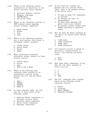 1-33.   Which of the following factors            1-39.   In the event of a nuclear war
        contribute(s) to deterrence in the                between the U.S. and the Soviet
        Pacific and East Asian regions?                   Union, what is the primary mission
                                                          of the Soviet navy?
        1.   Bilateral defense treaties
        2.   Weapons technology                           1.   To sink as many U.S. submarines
        3.   PACOM forces                                      as possible
        4.   All of the above                             2.   To disrupt sea lines of
                                                               communication
1-34.   Which of the following countries is               3.   To shoot down incoming U.S.
        NOT working toward acquiring                           planes and cruise missiles
        nuclear weapons capability?                       4.   To conduct nuclear strikes from
                                                               SSBNs operating in protected
        1.   Saudi Arabia                                      waters
        2.   France
        3.   Iraq                                 1-40.   How far from the Soviet mainland do
        4.   Iran                                         the Soviet sea denial zones usually
                                                          extend?
1-35.   Which of the following countries
        was a joint partner with Israel in                1.   1,000   miles
        developing nuclear weapons?                       2.   1,000   kilometers
                                                          3.   2,000   miles
        1.   United States                                4.   2,000   kilometers
        2.   Soviet Union
        3.   France                               1-41.   U.S national security is based on
        4.   Spain                                        deterrence, propositioning of
                                                          f o r c e s , and creating sea denial
1-36.   What country(ies) conducted                       zones.
        preemptive strikes against an Iraqi
        nuclear reactor?                                  1.   True
                                                          2.   False
        1.   United States
        2.   Israel                               1–42.   How many diesel submarines, if any,
        3.   Iran                                         does the U.S. Navy maintain in
        4.   Both 2 and 3 above                           active service?

1-37.   Which of the following arms                       1.   1
        reduction talks resulted in an                    2.   2
        antiballistic missile treaty                      3.   10
        between the U.S. and the Soviet                   4.   None
        Union?
                                                  1-43.   The U.S. submarine force includes
        1.   SALT                                         which of the following attack
        2.   PEPPER                                       submarine classes?
        3.   SALT IA
        4.   SALT II                                      1.   Permit
                                                          2.   Lafayette
1-38.   In arms reduction talks, the U.S.                 3.   James Madison
        will try to limit which of the                    4.   Benjamin Franklin
        following items?

        1.   American–Soviet competition in
             strategic nuclear forces
        2.   American treaty compliance
        3.   Soviet treaty compliance
        4.   Strategic deterrence



                                              4
 