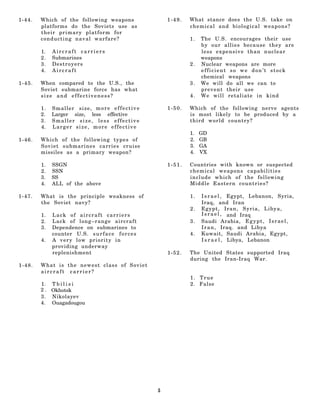1-44.   Which of the following weapons                    1-49.   What stance does the U.S. take on
        platforms do the Soviets use as                           chemical and biological weapons?
        their primary platform for
        conducting naval warfare?                                 1.   The U.S. encourages their use
                                                                       by our allies because they are
        1.   Aircraft carriers                                         less expensive than nuclear
        2.   Submarines                                                weapons
        3.   Destroyers                                           2.   Nuclear weapons are more
        4.   Aircraft                                                  efficient so we don’t stock
                                                                       chemical weapons
1-45.   When compared to the U.S., the                            3.   We will do all we can to
        Soviet submarine force has what                                prevent their use
        size and effectiveness?                                   4.   We will retaliate in kind

        1.   Smaller size, more effective                 1-50.   Which of the following nerve agents
        2.   Larger size, less effective                          is most likely to be produced by a
        3.   Smaller size, less effective                         third world country?
        4.   Larger size, more effective
                                                                  1.   GD
1-46.   Which of the following types of                           2.   GB
        Soviet submarines carries cruise                          3.   GA
        missiles as a primary weapon?                             4.   VX

        1.   SSGN                                         1-51.   Countries with known or suspected
        2.   SSN                                                  chemical weapons capabilities
        3.   SS                                                   include which of the following
        4.   ALL of the above                                     Middle Eastern countries?

1-47.   What is the principle weakness of                         1.   I s r a e l , Egypt, Lebanon, Syria,
        the Soviet navy?                                               Iraq, and Iran
                                                                  2.   Egypt, Iran, Syria, Libya,
        1.   Lack of aircraft carriers                                 I s r a e l , and Iraq
        2.   Lack of long–range aircraft                          3.   Saudi Arabia, E g y p t , I s r a e l ,
        3.   Dependence on submarines to                               I r a n , Iraq. and Libya
             counter U.S. s u r f a c e f o r c e s               4.   Kuwait, Saudi Arabia, Egypt,
        4.   A very low priority in                                    I s r a e l , Libya, Lebanon
             providing underway
             replenishment                                1-52.   The United States supported Iraq
                                                                  during the Iran-Iraq War.
1-48.   What is the newest class of Soviet
        aircraft carrier?
                                                                  1. True
        1. T b i l i s i                                          2. False
        2 . Okhotsk
        3 . Nikolayev
        4. Ouagadougou




                                                      5
 