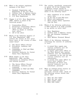 2-10.   What is the primary regulatory                   2-14.   The articles specifically enumerated
        document of the Navy?                                    in article 137 of the Uniform Code
                                                                 of Military Justice should be
        1.   Standard Organization and                           explained to each enlisted person at
             Regulations of the U.S. Navy                        which of the following times?
        2.   Uniform Code of Military Justice
        3.   Manual for Courts-Martial, 1984                     1.   After completion of six months
        4.   U.S. Navy Regulations                                    active duty
                                                                 2.   At the time of each PCS move
2-11.   Chapter 8 of U.S. Navy Regulations,                      3.   Before each deployment
        1 9 9 0 , a p p l i e s to which of the                  4.   Three months before separation
        following people?                                             from the Navy

        1.   Commanding officers                         2-15.   Which of the following publications
        2.   Pros p ective command ing offi c er s               is NOT required to be made available
        3.   Petty officers detailed as                          to any person on active duty?
             officer in charge or command
             duty officer                                        1.   Navy Regulations
        4.   All of the above                                    2.   Uniform Code of Military Justice
                                                                 3.   Pay and Personnel Procedures
2-12.   Which of the following chapters of                            Manual
        U.S. Navy Regulations, 1990,                             4.   Navy Military Personnel Manual
        outlines the actions of U.S. naval
        forces when in the vicinity of other             2-16.   Which of the following statements
        armed forces?                                            concerning the exercise of authority
                                                                 is true?
        1.   The Senior Officer Present
        2.   P r e c e d e n c e , Authority and                 1.   A retired Navy captain may
             Command                                                  exercise authority over all
        3.   Commanders in Chief and Other                            subordinate personnel
             Commanders                                          2.   A master chief petty officer in
        4.   Statutory Authority for United                           the Fleet Reserve may exercise
             States Navy Regulations                                  authority over all subordinates
                                                                 3.   A commander on the sick list may
2-13.   Which chapter in U.S. Navy                                    exercise authority over all
        Regulations, 1990, provides                                   subordinates
        information on detailing officers                        4.   A second class petty officer on
        and enlisted persons?                                         active duty, capable of
                                                                      discharging all duties may
        1.   The Senior Officer Present                               exercise authority over all
        2.   Precedence, Authority and                                subordinate personnel
             Comm and
        3.   Commanders in Chief and Other               2-17.   When an enlisted person receives an
             Commanders                                          order that conflicts with a
        4.   Statutory Authority for United                      previously received order, which of
             States Navy Regulations                             the following actions should that
                                                                 person take?

                                                                 1.   Obey   the first Order
                                                                 2.   Obey   the last order
                                                                 3.   Obey   neither order
                                                                 4.   Obey   both orders




                                                     9
 