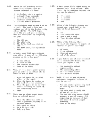 2-18.   Which of the following officers                            2-23.   A chief petty officer loans money to
        would have authority over all                                      a n o t h e r c h i e f p e t t y o f f i c e r . What,
        persons embarked in a boat?                                        i f a n y , is the maximum interest rate
                                                                           that can be charged?
        1.   A chaplain who is a captain
        2.   A Supply Corps commander                                      1.    10 percent
        3.   A naval aviator who is a                                      2.    14 percent
             lieutenant cormmander                                         3.    18 percent
        4.   A Chief Warrant Boatswain                                     4.    None

2-19.   The department head assigns a job to                       2-24.   Which of the following persons may
        a chief.  The chief is busy and                                    inspect your record held by the
        assigns the job to the leading petty                               Chief of Naval Personnel?
        officer (LPO).  The LPO forgets
        about the job and goes on liberty.                                 1.    You
        Who was responsible for completing                                 2.    Your designated agent
        the job?                                                           3.    Both 1 and 2 above
                                                                           4.    Your division officer
        1.   The LPO only
        2.   The chief only                                        2-25.   Which of the following Navy
        3.   The LPO, chief, and division                                  personnel are required to report all
             officer                                                       offenses to proper authority?
        4.   The LPO, chief, and department
             head                                                          1.   Officers
                                                                           2.   Petty officers
2-20.   A sentry would NOT have authority                                  3.   Nonrated personnel
        over which, i f a n y , o f t h e f o l l o w i n g                4.   All of the above
        persons on his or her post?
                                                                   2-26.   If you believe one of your personnel
        1.   A line officer                                                has a communicable disease, who
        2.   A staff officer                                               should you report it to?
        3.   The command master chief
        4.   None of the above                                             1.   The command's medical
                                                                                representative
2-21.   When, i f e v e r , may a junior person                            2.   The commanding officer
        give an order to an officer who is                                 3.   The executive officer
        senior to him or her?                                              4.   The division officer

        1.   When the junior is the petty                      2-27.       Which, i f a n y , o f t h e f o l l o w i n g
             officer of the watch                                          statements concerning exchange of
        2.   When the junior is serving on                                 duty is c o r r e c t ?
             the staff of a rear admiral
        3.   When the junior is an executive                               1.   You and another person only need
             officer executing an order of                                      to show up for each other’s
             the commanding officer                                             watch
        4.   Never                                                         2.   You only need to notify the
                                                                                officer of the deck
2-22.   When may an officer accept money                                   3.   You and the other person should
        from an enlisted person?                                                prepare a special request chit
                                                                                requesting an exchange of duty
        1.   When the officer has sold an                                       and route it throuqh proper
             item of personal property to the                                   authority
             enlisted person                                               4.   None of the above
        2.   Only when on liberty
        3.   As a birthday gift
        4.   Only as a loan



                                                              10
 
