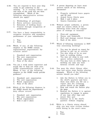 2-36.   You are required to have your ship                    2-41.   A person departing on leave must
        ready to get underway in the                                  possess which of the following
        morning.   It is nearing liberty call                         documents?
        and most of the work has not been
        accomplished.   Which of the                                  1.   Properly validated leave papers
        following administrative actions                                   and ID card
        should you apply?                                             2.   Armed forces liberty pass
                                                                      3.   Both 1 and 2 above
        1.    Withholding of privileges                               4.   Geneva Convention card
        2.    Extra military instruction
        3.    Extension of working hours                      2-42.   Without proper authority, a person
        4.    Control through recognition of                          shall not remove which of the
              performance                                             following items from the regular
                                                                      place of stowage or location?
2-37.   You have a basic responsibility to
        recognize initiative and exemplary                            1.   First–aid equipment
        performance of your subordinates.                             2.   Stores and foodstuffs
                                                                      3.   Hull and damage control fittings
        1.    True                                                    4.   Each of the above
        2.    False
                                                              2-43.   Which of following statements is NOT
2-38.   Which, i f a n y , o f t h e f o l l o w i n g                true concerning berthing?
        chapters in the SORN contain
        organizational requirements for                               1.   You may be placed on report for
        aviation units?                                                    failing to get up at reveille
                                                                      2.   You may sleep or lie on your
        1.   Standard unit organization                                    bunk in working clothes
        2.   T he unit o r ganiza tio n                               3.   You may not sleep in your work
        3.   Watch organization                                            spaces unless authorized
        4.   None of the above                                        4.   You may turn on white lights in
                                                                           berthing any time you want
2-39.   You are a work center supervisor and                               between reveille and taps
        would like to find out what your
        LCPO responsibilities consist of.                     2-44.   You pass the ship’s library after
        Which, i f a n y , o f t h e f o l l o w i n g                taps and notice some Sailors playing
        chapters in the SORN would provide                            monopoly.  Which of the following
        guidance?                                                     actions should you take?

        1.   Standard unit organization                               1.   Ask the Sailors to follow you to
        2.   T he unit o r ga nizatio n                                    the chief’s quarters and have
        3.   Watch organization                                            them wait while you fill out a
        4.   None of the above                                             report chit for violating
                                                                           article 510.01 of the SORN
2-40.   Which of the following chapters in                            2.   Stop and watch the Sailors play
        the SORN should the departmental                                   the game
        duty officer review?                                          3.   Remind the Sailors it is against
                                                                           regulations to engage in games
        1.   Standard unit organization                                    of any type after taps and
        2.   T he unit o r ga nizatio n                                    ensure they quit
        3.   Watch organization                                       4.   Continue on to the chief ’ s
        4.   Both 2 and 3 above                                            quarters without stopping

                                                          2-45.       While in a liberty status aboard
                                                                      ship, you may wear civilian clothes
                                                                      while dining in the crew’s mess.

                                                                      1.   True
                                                                      2.   False

                                                         12
 