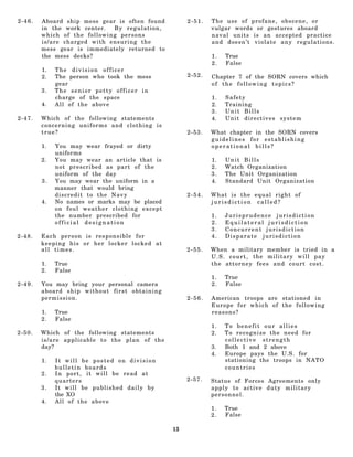 2-46.   Aboard ship mess gear is often found        2-51.   The use of profane, obscene, or
        in the work center.  By regulation,                 vulgar words or gestures aboard
        which of the following persons                      naval units is an accepted practice
        is/are charged with ensuring the                    and doesn’t violate any regulations.
        mess gear is immediately returned to
        the mess decks?                                     1.   True
                                                            2.   False
        1.   The division officer
        2.   The person who took the mess           2-52.   Chapter 7 of the SORN covers which
             gear                                           of the following topics?
        3.   The senior petty officer in
             charge of the space                            1.   Safety
        4.   All of the above                               2.   Training
                                                            3.   Unit Bills
2-47.   Which of the following statements                   4.   Unit directives system
        concerning uniforms and clothing is
        true?                                       2-53.   What chapter in the SORN covers
                                                            guidelines for establishing
        1.   You may wear frayed or dirty                   operational bills?
             uniforms
        2.   You may wear an article that is                1.   Unit Bills
             not prescribed as part of the                  2.   Watch Organization
             uniform of the day                             3.   The Unit Organization
        3.   You may wear the uniform in a                  4.   Standard Unit Organization
             manner that would bring
             discredit to the Navy                  2-54.   What is the equal right of
        4.   No names or marks may be placed                jurisdiction called?
             on foul weather clothing except
             the number prescribed for                      1.   Jurisprudence jurisdiction
             official designation                           2.   Equilateral jurisdiction
                                                            3.   Concurrent jurisdiction
2-48.   Each person is responsible for                      4.   Disparate jurisdiction
        keeping his or her locker locked at
        all times.                                  2-55.   When a military member is tried in a
                                                            U . S . c o u r t , the military will pay
        1.   True                                           the attorney fees and court cost.
        2.   False
                                                            1.   True
2-49.   You may bring your personal camera                  2.   False
        aboard ship without first obtaining
        permis s ion.                               2-56.   American troops are stationed in
                                                            Europe for which of the following
        1.   True                                           reasons?
        2.   False
                                                            1.   To benefit our allies
2-50.   Which of the following statements                   2.   To recognize the need for
        is/are applicable to the plan of the                     collective strength
        day?                                                3.   Both 1 and 2 above
                                                            4.   Europe pays the U.S. for
        1.   It will be posted on division                       stationing the troops in NATO
             bulletin boards                                     countries
        2.   In port, it will be read at
             quarters                               2-57.   Status of Forces Agreements only
        3.   It will be published daily by                  apply to active duty military
             the XO                                         personnel.
        4.   All of the above
                                                            1.   True
                                                            2.   False

                                               13
 