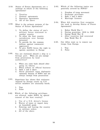 2-58.   Status of Forces Agreements are a               2-63.   Which of the following topics are
        package of which of the following                       generally covered by SOFAs?
        agreements?
                                                                1.   Freedom of troop movement
        1.   Treaties                                           2.   Exchange privileges
        2.   Protocol agreements                                3.   Both 1 and 2 above
        3.   Executive agreements                               4.   Marriage licenses
        4.   All of the above
                                                        2-64.   When did countries first recognize
2-59.   What is the primary purpose of the                      the need to develop Status of Forces
        Status of Forces Agreements?                            Agreements?

        1.   To define the status of one’s                      1.   Before World War I
             military forces stationed in                       2.   During peacetime, 1919 to 1939
             another country                                    3.   During World War II
        2.   To allow the host country                          4.   After countries had recovered
             jurisdiction over foreign                               from World War II
             personnel
        3.   To provide for the common                  2-65.   Our Allies want us to remove our
             defense against communist                          troops from Europe.
             aggressors
        4.   To give NATO forces the right to                   1.   True
             operate anywhere in Europe                         2.   False

2-60.   You are stationed aboard a ship in a
        f o r e i g n p o r t . When are you exempt
        from prosecution by local
        authorities?

        1.   When you come back aboard after
             going on liberty
        2.   When ashore on official business
        3.   Both 1 and 2 above
        4.   Naval personnel enjoy diplomatic
             immunity because of SOFA and are
             always exempt from prosecution

2-61.   Experience has shown that sentences
        imposed by foreign courts on U.S.
        service members are unusually harsh.

        1.   True
        2.   False

2-62.   Which of the following privileges
        a r e a l l o w e d . under SOFA, by special
        consent of the host country?

        1.   Use of a U.S. driver’s license
        2.   Waiver of taxes or import duty
             on household goods
        3.   Entering and leaving the country
             on military orders
        4.   All of the above




                                                       14
 