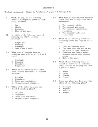 ASSIGNMENT 3

Textbook      Assignment:   Chapter 3, “ L e a d e r s h i p , ”   pages 3-1 through 3-23.


 3-1.    Which, i f a n y , o f t h e f o l l o w i n g               3-6.   What type of organizational document
         levels of management contains chief                                 should you use to help avoid crisis
         petty officers?                                                     management?

         1.    Top                                                           1.   The command policies
         2.    Middle                                                        2.   The command procedures
         3.    Operating                                                     3.   The command organizational
         4.    None of the above                                                  objectives
                                                                             4.   The command’s rules and
 3-2 .   In which of the following types of                                       regulations
         planning are chiefs normally
         involved?                                                    3-7.   Which of the following statements
                                                                             concerning rules and regulations is
         1.    Single–use                                                    true?
         2.    Standing
         3.    Strategic                                                     1.   They are standing plans
         4.    Both 2 and 3 above                                            2.   They state what you may or may
                                                                                  not do in a given situation
 3-3.    What type of planning involves                                      3.   Commands use them to ensure
         activities that will occur in 2 to 5                                     personnel comply with command
         years?                                                                   policy
                                                                             4.   Each of the above
         1.    Strategic
         2.    Standing                                               3-8.   Which of the following types of
         3.    Procedures                                                    control is expressed in numerical
         4.    Single-use                                                    terms, usually by category and over
                                                                             a period of time?
 3-4.    Which of the following plans gives
         broad general statements of expected                                1.   Budget
         behavior?                                                           2.   Policy
                                                                             3.   Program
         1.    Policies                                                      4.   Project
         2.    Procedures
         3.    Rules and regulations                                  3-9.   Single-use plans are developed from
         4.    Organizational objectives                                     which of the following plans?

 3-5.    Which of the following plans are                                    1.   Strategic
         detailed standing plans?                                            2.   Programs
                                                                             3.   Projects
         1.     Policies                                                     4.   Budgets
         2.     Procedures
         3.     Rules and regulations
         4.     Organizational objectives




                                                             15
 