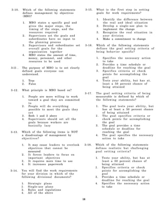 3-10.    Which of the following statements                          3-15.   What is the first step in setting
         defines management by objectives                                   goals for work requirements?
         (MBO)?
                                                                            1.   Identify the difference between
         1.   MBO states a specific goal and                                     the real and ideal situation
              gives the major steps, the                                    2.   Develop a single–use plan to
              timing of the steps, and the                                       implement the change
              resources required                                            3.   Recognize the real situation in
         2.   Supervisors set the goals and                                      your division
              subordinates have no input to                                 4.   Make a commitment to change
              the planning process
         3.   S u p e r v i s o r s and subordinates set            3-16.   Which of the following statements
              overall goals for the                                         defines the goal setting criteria of
              organization together                                         being behavior specific?
         4.   MBO states the amount of time,
              money, personnel, and other                                   1.   Specifies the necessary action
              resources to be used                                               to take
                                                                            2.   Provides a time schedule or
3-11 .   The purpose of MBO is to set clearly                                    deadline for reaching the goal
         defined goals everyone can                                         3.   Specifies criteria or check
         understand.                                                             points for accomplishing the
                                                                                 goal
         1.   True                                                          4.   Tests your ability, but has at.
         2.   False                                                              least a 50 percent chance of
                                                                                 being attained
3-12.    What principle is MBO based on?
                                                                3-17.       The goal setting criteria of being
         1.   People are more willing to work                               measurable is defined by which of
              toward a goal they are committed                              the following statements?
              to
         2.   People will do everything                                     1.   The goal tests your ability, but
              possible to meet the goals they                                    has at least a 50 percent chance
              set                                                                of being attained
         3.   Both 1 and 2 above                                            2.   The goal specifies criteria or
         4.   S u p e r v i s o r s should set all the                           check points for accomplishing
              goals because workers are                                          the goal
              basically lazy                                                3.   The goal provides a time
                                                                                 schedule or deadline for
3-13.    Which of the following items is NOT                                     reaching the goal
         a disadvantage of management by                                    4.   The goal specifies the necessary
         objectives?                                                             action to take

         1.   It may cause l e a d e r s t o o v e r l o o k    3-18.       Which of the following statements
              objectives that cannot be                                     defines realistic but challenging
              measured                                                      goal setting criteria?
         2.   It forces leaders to focus on
              important objectives                                          1.   Tests your ability, but has at
         3.   It requires more time to use                                       least a 50 percent chance of
         4.   It increases paperwork                                             being attained
                                                                            2.   Specifies criteria or check
3-14.    You will find the work requirements                                     points for accomplishing the
         for your division in which of the                                       goal
         following divisional documents?                                    3.   Provides a time schedule or
                                                                                 deadline for reaching the goal
         1.   Strategic     plans                                           4.   Specifies the necessary action
         2.   Single-use     plans                                               to take
         3.   Rules and      regulations
         4.   All of the     above

                                                               16
 