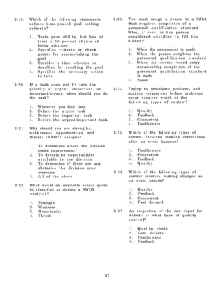 3-19.   Which of the following statements           3-23.   You must assign a person to a billet
        defines time-phased goal setting                    that requires completion of a
        criteria?                                           personnel qualification standard.
                                                            When, i f e v e r , i s t h e p e r s o n
        1.   Tests your ability, but has at                 considered qualified to fill the
             least a 50 percent chance of                   billet?
             being attained
        2.   Specifies criteria or check                    1.   When the assignment is made
             points for accomplishing the                   2.   When the person completes the
             goal                                                personnel qualification standard
        3.   Provides a time schedule or                    3.   When the service record entry
             deadline for reaching the goal                      documenting completion of the
        4.   Specifies the necessary action                      personnel qualification standard
             to take                                             is made
                                                            4.   Never
3-20.   If a task does not fit into the
        priority of urgent, important, or           3-24.   Trying to anticipate problems and
        important/urgent, when should you do                making corrections before problems
        the task?                                           occur requires which of the
                                                            following types of control?
        1.   Whenever you find time
        2.   Before the urgent task                         1.   Quality
        3.   Before the important task                      2.   Feedback
        4.   Before the urgent/important task               3.   Concurrent
                                                            4.   Feedforward
3-21.   Why should you use strengths,
        weaknesses, opportunities, and              3-25.   Which of the following types of
        threats (SWOT) analysis?                            control involves making corrections
                                                            after an event happens?
        1.   To determine where the division
             needs improvement                              1.   Feedforward
        2.   To determine opportunities                     2.   Concurrent
             available to the division                      3.   Feedback
        3.   To determine if there are any                  4.   Quality
             obstacles the division must
             overcome                               3-26.   Which of the following types of
        4.   All of the above                               control involves making changes as
                                                            an event occurs?
3-22.   What would an available school quota
        be classified as during a SWOT                      1.   Quality
        analysis?                                           2.   Feedback
                                                            3.   Concurrent
        1.   Strength                                       4.   Feed forward
        2.   Weakness
        3.   Opportunity                            3-27.   An inspection of the raw input for
        4.   Threat                                         defects is what type of quality
                                                            control?

                                                            1.   Quality circle
                                                            2.   Zero defects
                                                            3.   Feedforward
                                                            4.   Feedback




                                               17
 