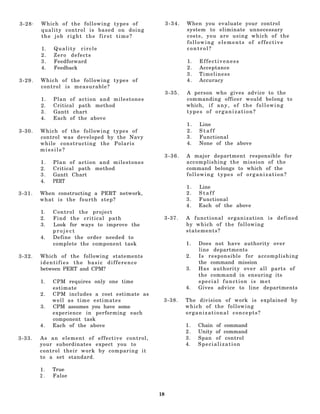 3-28.   Which of the following types of             3-34.   When you     evaluate your control
        quality control is based on doing                   system to    eliminate unnecessary
        the job right the first time?                       costs, you    are using which of the
                                                            following    elements of effective
        1.   Quality circle                                 control?
        2.   Zero defects
        3.   Feedforward                                    1.   Effectiveness
        4.   Feedback                                       2.   Acceptance
                                                            3.   Timeliness
3-29.   Which of the following types of                     4.   Accuracy
        control is measurable?
                                                    3-35.   A person who gives advice to the
        1.   Plan of action and milestones                  commanding officer would belong to
        2.   Critical path method                           which, i f a n y , o f t h e f o l l o w i n g
        3.   Gantt chart                                    types of organization?
        4.   Each of the above
                                                            1.   Line
3-30.   Which of the following types of                     2.   Staff
        control was developed by the Navy                   3.   Functional
        while constructing the Polaris                      4.   None of the above
        missile?
                                                    3-36.   A major department responsible for
        1.   Plan of action and milestones                  accomplishing the mission of the
        2.   Critical path method                           command belongs to which of the
        3.   Gantt Chart                                    following types of organization?
        4.   PERT
                                                            1.   Line
3-31.   When constructing a PERT network,                   2.   Staff
        what is the fourth step?                            3.   Functional
                                                            4.   Each of the above
        1.   Control the project
        2.   Find the critical path             3-37.       A functional organization is defined
        3.   Look for ways to improve the                   by which of the following
             project                                        statements?
        4.   Define the order needed to
             complete the component task                    1.   Does not have authority over
                                                                 line departments
3-32.   Which of the following statements                   2.   Is responsible for accomplishing
        identifies the basic difference                          the command mission
        between PERT and CPM?                               3.   Has authority over all parts of
                                                                 the command in ensuring its
        1.   CPM requires only one time                          special function is met
             estimate                                       4.   Gives advice to line departments
        2.   CPM includes a cost estimate as
             well as time estimates             3-38.       The division of work is explained by
        3.   CPM assumes you have some                      which of the following
             experience in performing each                  organizational concepts?
             component task
        4.   Each of the above                              1.   Chain of command
                                                            2.   Unity of command
3-33.   As an element of effective control,                 3.   Span of control
        your subordinates expect you to                     4.   Specialization
        control their work by comparing it
        to a set standard.

        1.   True
        2.   False


                                               18
 