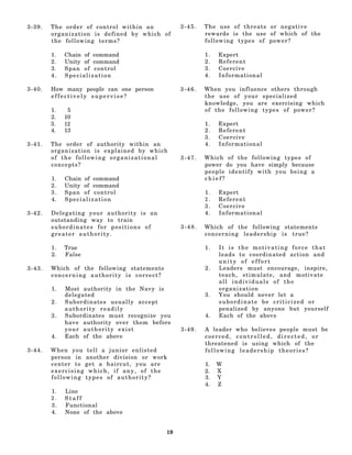 3-39.   The order of control within an           3-45.   The use of threats or negative
        organization is defined by which of              rewards is the use of which of the
        the following terms?                             following types of power?

        1.   Chain of command                            1.   Expert
        2.   Unity of command                            2.   Referent
        3.   Span of control                             3.   Coercive
        4.   Specialization                              4.   Informational

3-40.   How many people can one person           3-46.   When you influence others through
        effectively supervise?                           the use of your specialized
                                                         knowledge, you are exercising which
        1.    5                                          of the following types of power?
        2.   10
        3.   12                                          1.   Expert
        4.   13                                          2.   Referent
                                                         3.   Coercive
3-41.   The order of authority within an                 4.   Informational
        organization is explained by which
        of the following organizational          3-47.   Which of the following types of
        concepts?                                        power do you have simply because
                                                         people identify with you being a
        1.   Chain of command                            chief?
        2.   Unity of command
        3.   Span of control                             1.   Expert
        4.   Specialization                              2.   Referent
                                                         3.   Coercive
3-42.   Delegating your authority is an                  4.   Informational
        outstanding way to train
        subordinates for positions of            3-48.   Which of the following statements
        greater authority.                               concerning leadership is true?

        1.   True                                        1.   It is the motivating force that
        2.   False                                            leads to coordinated action and
                                                              unity of effort
3-43.   Which of the following statements                2.   Leaders must encourage, inspire,
        concerning authority is correct?                      teach, stimulate, and motivate
                                                              all individuals of the
        1.   Most authority in the Navy is                    organization
             delegated                                   3.   You should never let a
        2.   Subordinates usually accept                      subordinate be criticized or
             authority readily                                penalized by anyone but yourself
        3.   Subordinates must recognize you             4.   Each of the above
             have authority over them before
             your authority exist                3-49.   A leader who believes people must be
        4.   Each of the above                           coerced, controlled, directed, or
                                                         threatened is using which of the
3-44.   W h e n you tell a junior enlisted               following leadership theories?
        person in another division or work
        center to get a haircut, you are                 1.   W
        exercising which, if any, of the                 2.   X
        following types of authority?                    3.   Y
                                                         4.   Z
        1.   Line
        2.   Staff
        3.   Functional
        4.   None of the above


                                            19
 