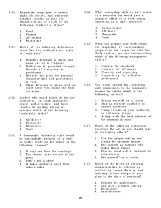 3-50.   Immediate compliance to orders,                      3-54.   W h a t leadership style is well suited
        tight job control, and numerous                              to a counselor but would have a
        detailed reports on jobs are                                 negative effect on a work center
        characteristics of which of the                              operating on a tight schedule?
        following leadership styles?
                                                                     1.   Authoritarian
        1.   Coach                                                   2.   Affiliator
        2.   Coercer                                                 3.   Democratic
        3.   Affiliatior                                             4.   Coach
        4.   Pacesetter
                                                             3-55.   When you prepare your work center
3-51.   Which of the following definitions                           for inspection by incorporating
        identifies the authoritarian style                           preparation for inspection into the
        of leadership?                                               daily routine, you are demonstrating
                                                                     which of the following management
        1.   Negative feedback is given and                          skills?
             name calling is frequent
        2.   Motivation is generated through                         1.   Concern for standards
             threats of discipline or                                2.   Concern for efficiency
             punishment                                              3.   Planning and organizing
        3.   Rewards are given for personal                          4.   Supervising for effective
             characteristics and punishment                               performance
             is rare
        4.   Clear direction is given with no                3-56.   You would exhibit the leadership
             doubt about who makes the final                         skill commitment to the command's
             decisions                                               mission by taking which of the
                                                                     following actions?
3-52.   Leaders who would rather do the job
        themselves, s e t h i g h s t a n d a r d s ,                1.   Seeing yourself as a leader
        expect self–direction, and have                              2.   Making yourself available to
        trouble delegating authority,                                     answer questions
        exercise which of the following                              3.   Using threats or your authority
        leadership styles?                                                to influence others
                                                                     4.   Acting with the best interest of
        1.   Affiliator                                                   the command in mind
        2.   Pacesetter
        3.   Democratic                                      3-57.   Which of the following statements
        4.   Coach                                                   describes the action you should take
                                                                     in developing others?
3-53.   A democratic leadership style would
        be particularly harmful in a drill                           1.   Use the proper setting and
        or battle condition for which of the                              timing for optimum impact
        following reasons?                                           2.   See yourself as someone who
                                                                          makes things happen
        1.   It requires time for meetings                           3.   Provide constructive feedback to
        2.   The leader lacks control of the                              subordinates
             group                                                   4.   See yourself as a leader
        3.   Both 1 and 2 above
        4.   It takes authority away from                    3-58.   Which of the following personal
             subordinates                                            characteristics is defined as
                                                                     confronting issues directly and
                                                                     insisting others recognize your
                                                                     place in the chain of command?

                                                                     1.   Concern for achievement
                                                                     2.   Analytical problem solving
                                                                     3.   Persistence
                                                                     4.   Assertiveness

                                                        20
 