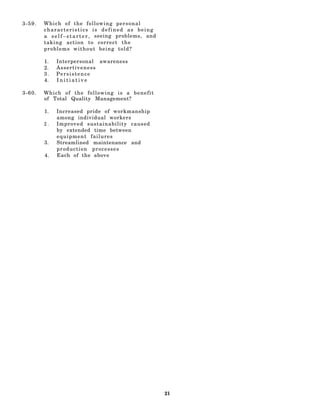 3-59.   Which of the following personal
        characteristics is defined as being
        a s e l f – s t a r t e r , seeing problems, and
        taking action to correct the
        problems without being told?

        1.   Interpersonal awareness
        2.   Assertiveness
        3.   Persistence
        4.   Initiative

3-60.   Which of the following is a benefit
        of Total Quality Management?

        1.   Increased pride of workmanship
             among individual workers
        2.   Improved sustainability caused
             by extended time between
             equipment failures
        3.   Streamlined maintenance and
             production processes
        4.   Each of the above




                                                           21
 