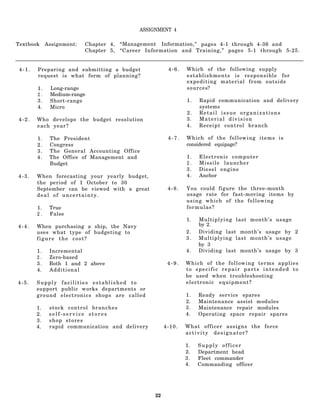 ASSIGNMENT 4

Textbook     Assignment:   Chapter 4,   “Management Information," pages 4-1 through 4-36 and
                           Chapter 5,   “Career Information and Training,” pages 5-1 through 5-25.


 4-1.   Preparing and submitting a budget                4-6.   Which of the following supply
        request is what form of planning?                       establishments is responsible for
                                                                expediting material from outside
        1.    Long-range                                        sources?
        2.    Medium-range
        3.    Short-range                                       1.   Rapid communication and delivery
        4.    Micro                                                  systems
                                                                2.   Retail issue organizations
4-2.    Who develops the budget resolution                      3.   Material division
        each year?                                              4.   Receipt control branch

        1.    The President                              4-7.   Which of the following items is
        2.    Congress                                          considered equipage?
        3.    The General Accounting Office
        4.    The Office of Management and                      1.   Electronic computer
              Budget                                            2.   Missile launcher
                                                                3.   Diesel engine
4-3.    When forecasting your yearly budget,                    4.   Anchor
        the period of 1 October to 30
        September can be viewed with a great             4-8.   You could figure the three-month
        deal of uncertainty.                                    usage rate for fast-moving items by
                                                                using which of the following
        1.    True                                              formulas?
        2.    False
                                                                1.   Multiplying last month’s usage
4-4.    When purchasing a ship, the Navy                             by 2.
        uses what type of budgeting to                          2.   Dividing last month’s usage by 2
        figure the cost?                                        3.   Multiplying last month’s usage
                                                                     by 3
        1.    Incremental                                       4.   Dividing last month’s usage by 3
        2.    Zero-based
        3.    Both 1 and 2 above                         4-9.   Which of the following terms applies
        4.    Additional                                        to specific repair parts intended to
                                                                be used when troubleshooting
4-5.    Supply facilities established to                        electronic equipment?
        support public works departments or
        ground electronics shops are called                     1.   Ready service spares
                                                                2.   Maintenance assist modules
        1.    stock control branches                            3.   Maintenance repair modules
        2.    self-service stores                               4.   Operating space repair spares
        3.    shop stores
        4.    rapid communication and delivery          4-10.   What officer assigns the force
                                                                activity designator?

                                                                1.   Supply officer
                                                                2.   Department head
                                                                3.   Fleet commander
                                                                4.   Commanding officer




                                                   22
 